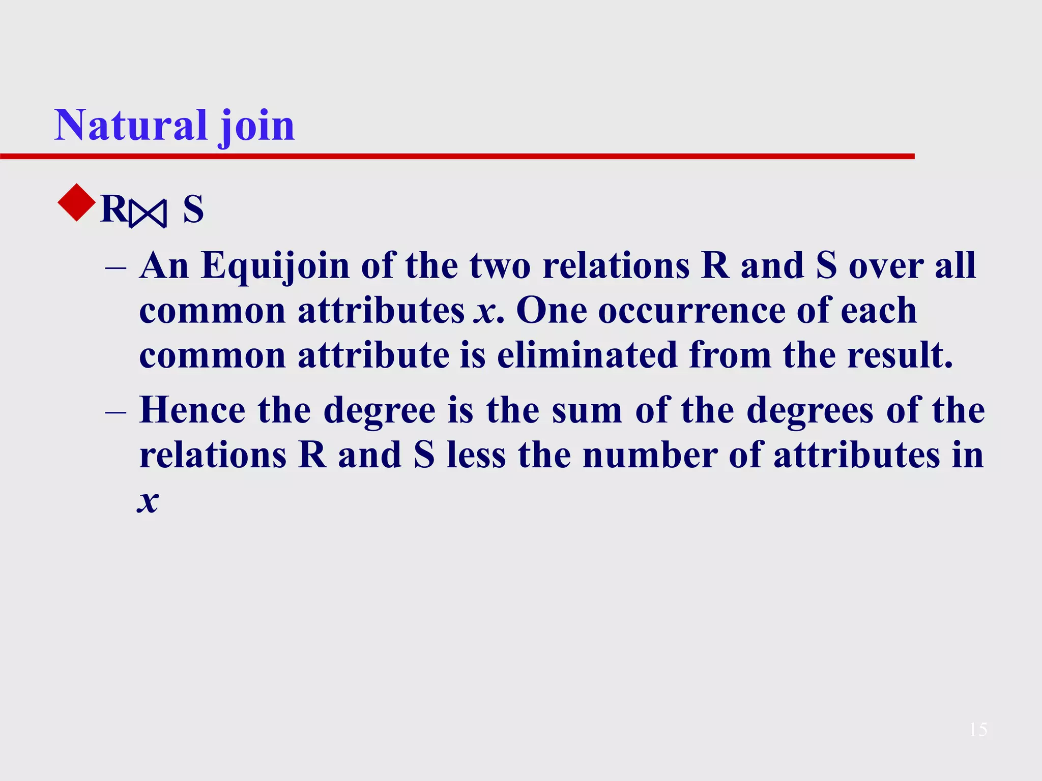 Natural join
◆R S
– An Equijoin of the two relations R and S over all
common attributes x. One occurrence of each
common attribute is eliminated from the result.
– Hence the degree is the sum of the degrees of the
relations R and S less the number of attributes in
x
15
 