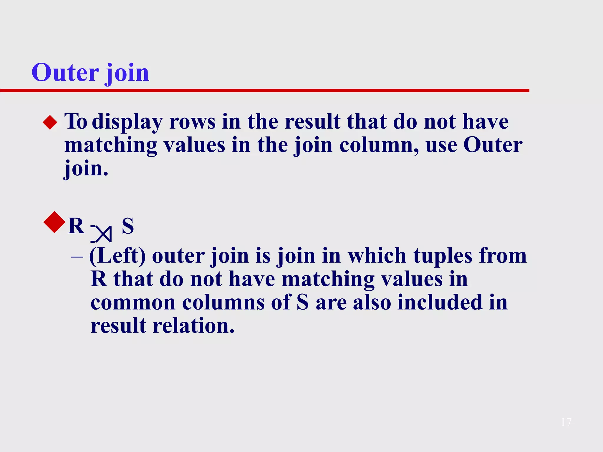 Outer join
◆ To display rows in the result that do not have
matching values in the join column, use Outer
join.
◆R S
– (Left) outer join is join in which tuples from
R that do not have matching values in
common columns of S are also included in
result relation.
17
 