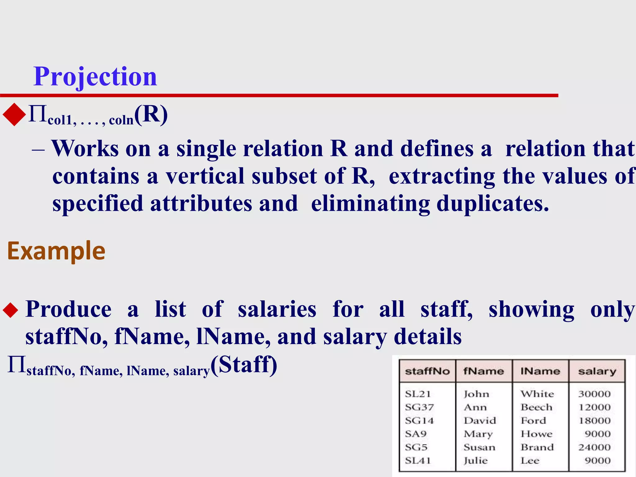 Projection
4
◆col1, . . . , coln(R)
– Works on a single relation R and defines a relation that
contains a vertical subset of R, extracting the values of
specified attributes and eliminating duplicates.
◆ Produce a list of salaries for all staff, showing only
staffNo, fName, lName, and salary details
staffNo, fName, lName, salary(Staff)
Example
 