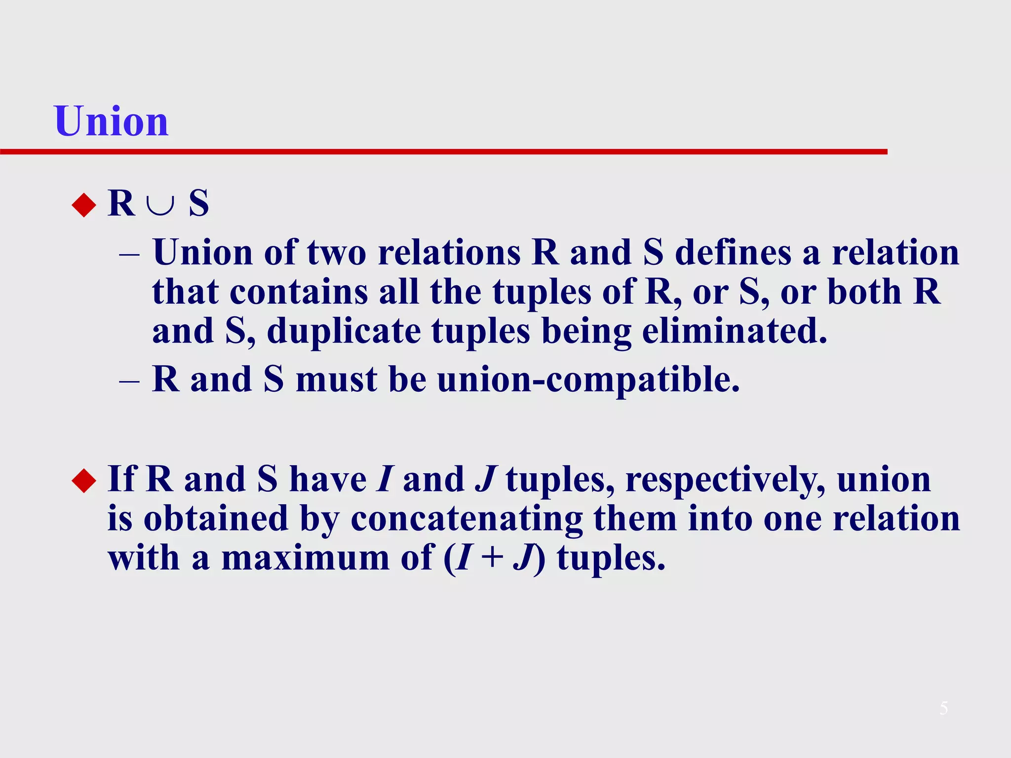 Union
5
◆ R  S
– Union of two relations R and S defines a relation
that contains all the tuples of R, or S, or both R
and S, duplicate tuples being eliminated.
– R and S must be union-compatible.
◆ If R and S have I and J tuples, respectively, union
is obtained by concatenating them into one relation
with a maximum of (I + J) tuples.
 