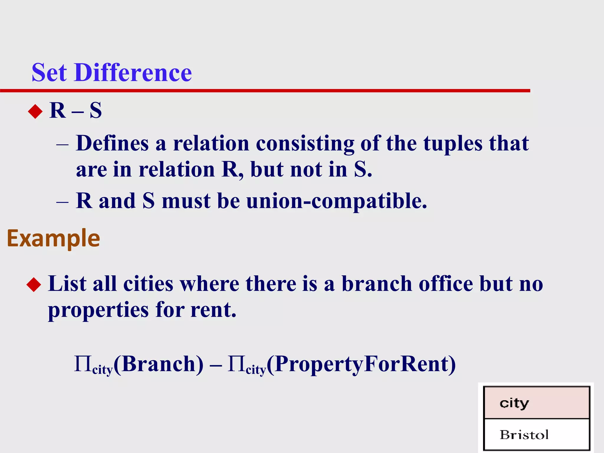 Set Difference
7
◆ R – S
– Defines a relation consisting of the tuples that
are in relation R, but not in S.
– R and S must be union-compatible.
◆ List all cities where there is a branch office but no
properties for rent.
city(Branch) – city(PropertyForRent)
Example
 