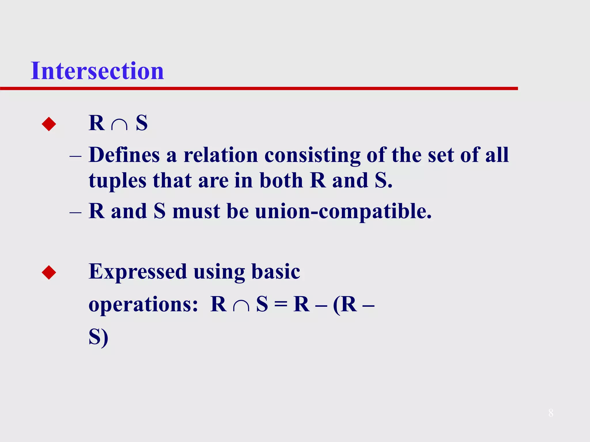 Intersection
8
◆ R  S
– Defines a relation consisting of the set of all
tuples that are in both R and S.
– R and S must be union-compatible.
◆ Expressed using basic
operations: R  S = R – (R –
S)
 