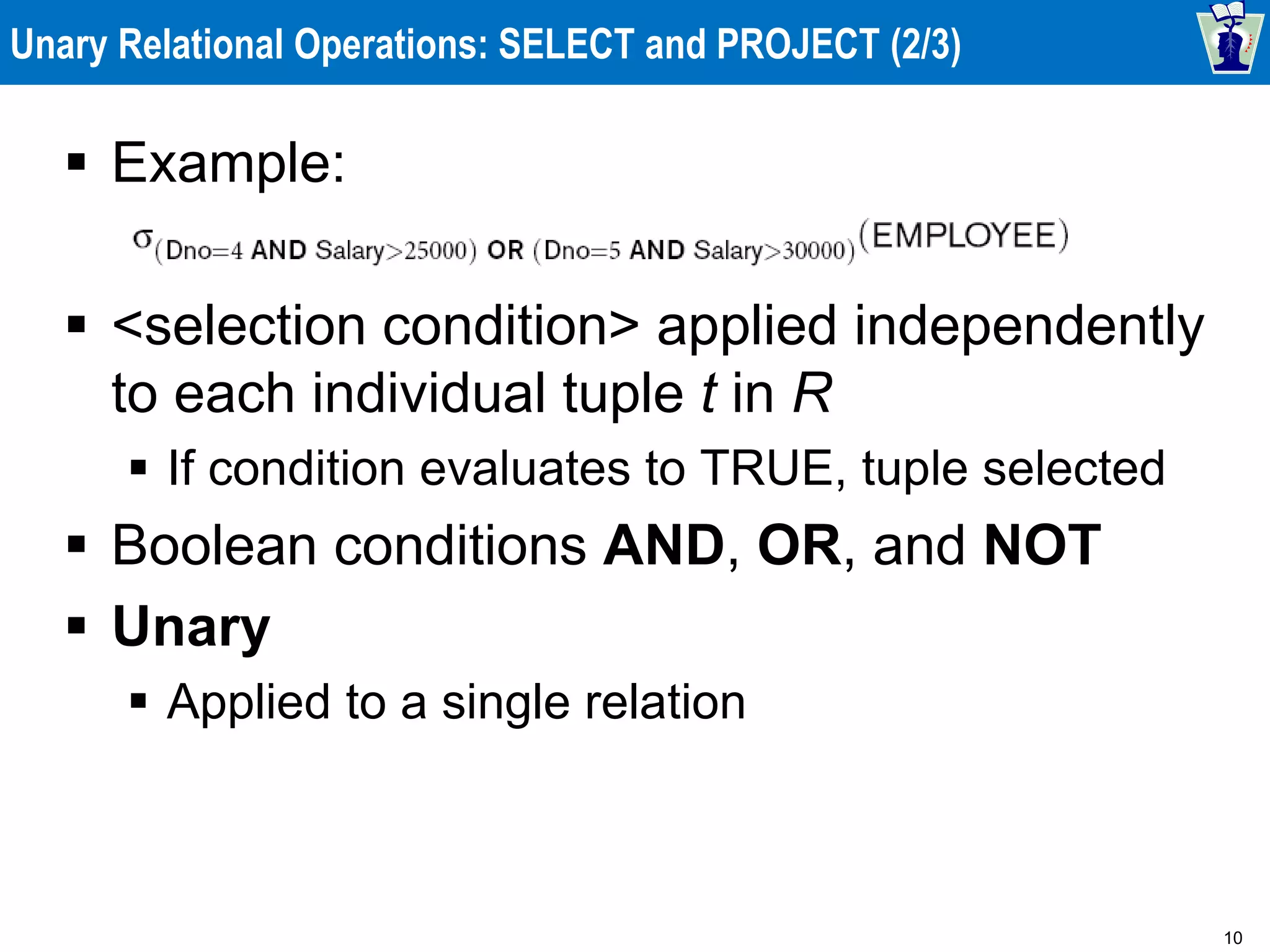 10
Unary Relational Operations: SELECT and PROJECT (2/3)
 Example:
 <selection condition> applied independently
to each individual tuple t in R
 If condition evaluates to TRUE, tuple selected
 Boolean conditions AND, OR, and NOT
 Unary
 Applied to a single relation
 