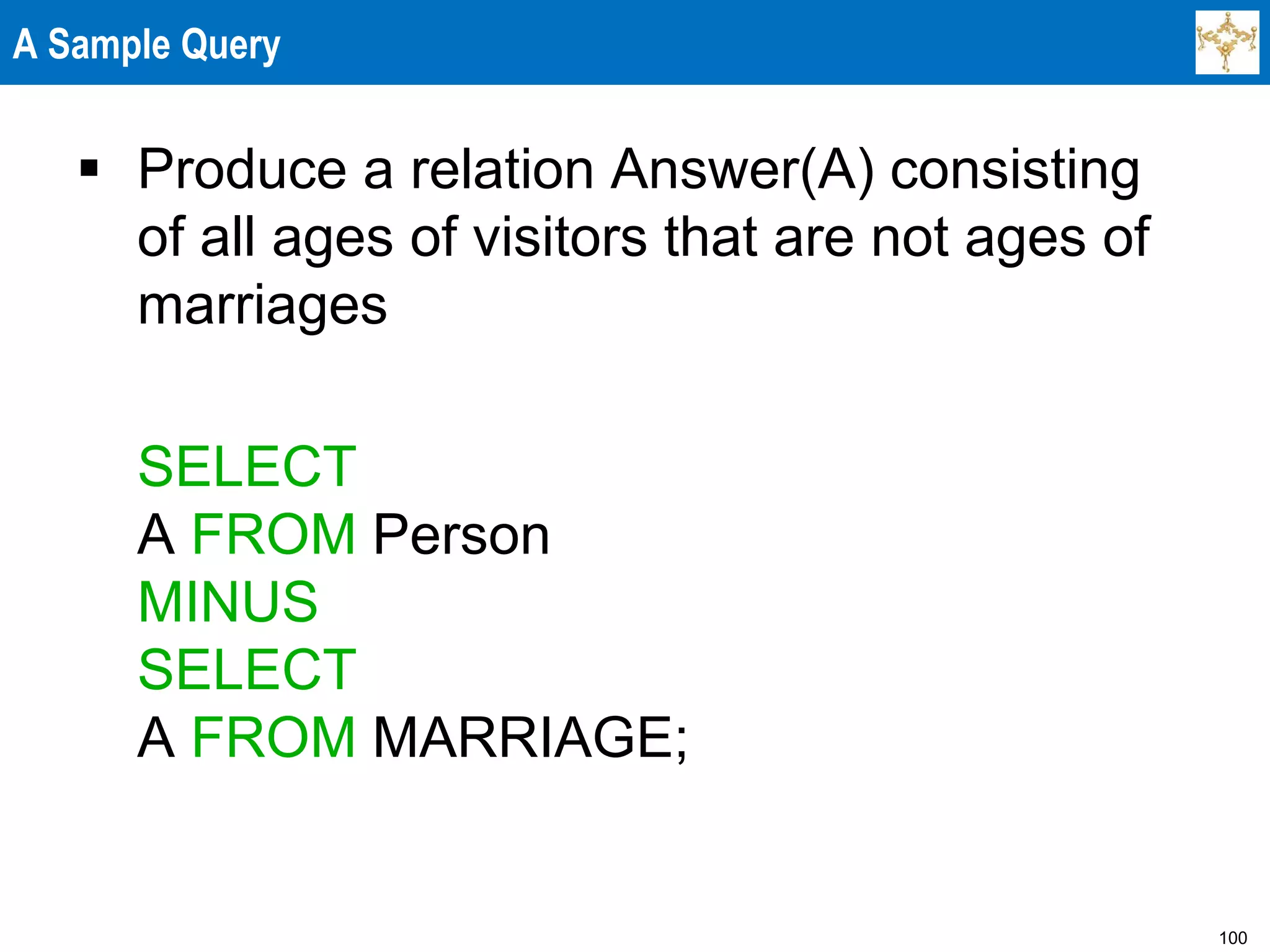 100
A Sample Query
 Produce a relation Answer(A) consisting
of all ages of visitors that are not ages of
marriages
SELECT
A FROM Person
MINUS
SELECT
A FROM MARRIAGE;
 