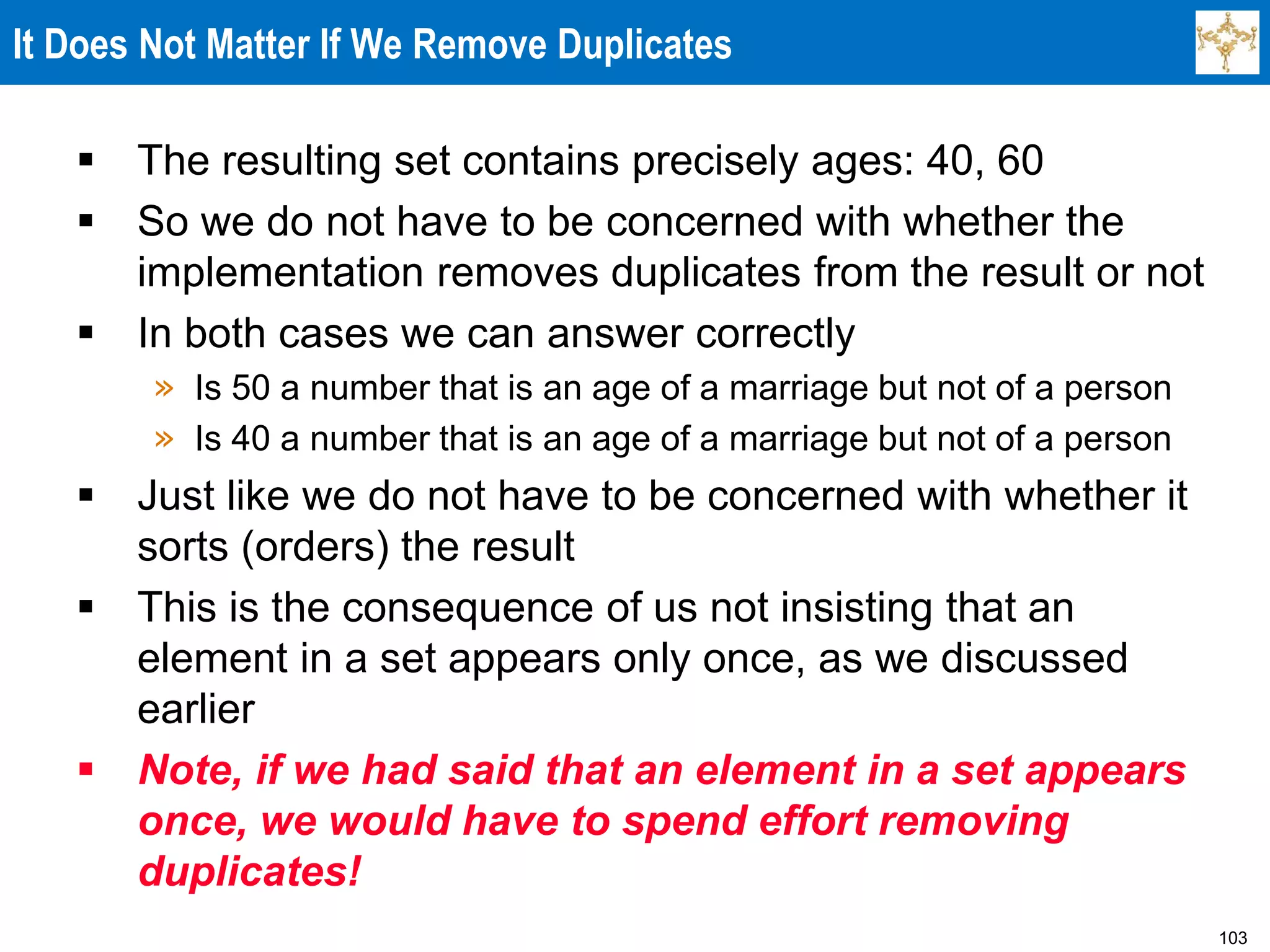 103
It Does Not Matter If We Remove Duplicates
 The resulting set contains precisely ages: 40, 60
 So we do not have to be concerned with whether the
implementation removes duplicates from the result or not
 In both cases we can answer correctly
» Is 50 a number that is an age of a marriage but not of a person
» Is 40 a number that is an age of a marriage but not of a person
 Just like we do not have to be concerned with whether it
sorts (orders) the result
 This is the consequence of us not insisting that an
element in a set appears only once, as we discussed
earlier
 Note, if we had said that an element in a set appears
once, we would have to spend effort removing
duplicates!
 