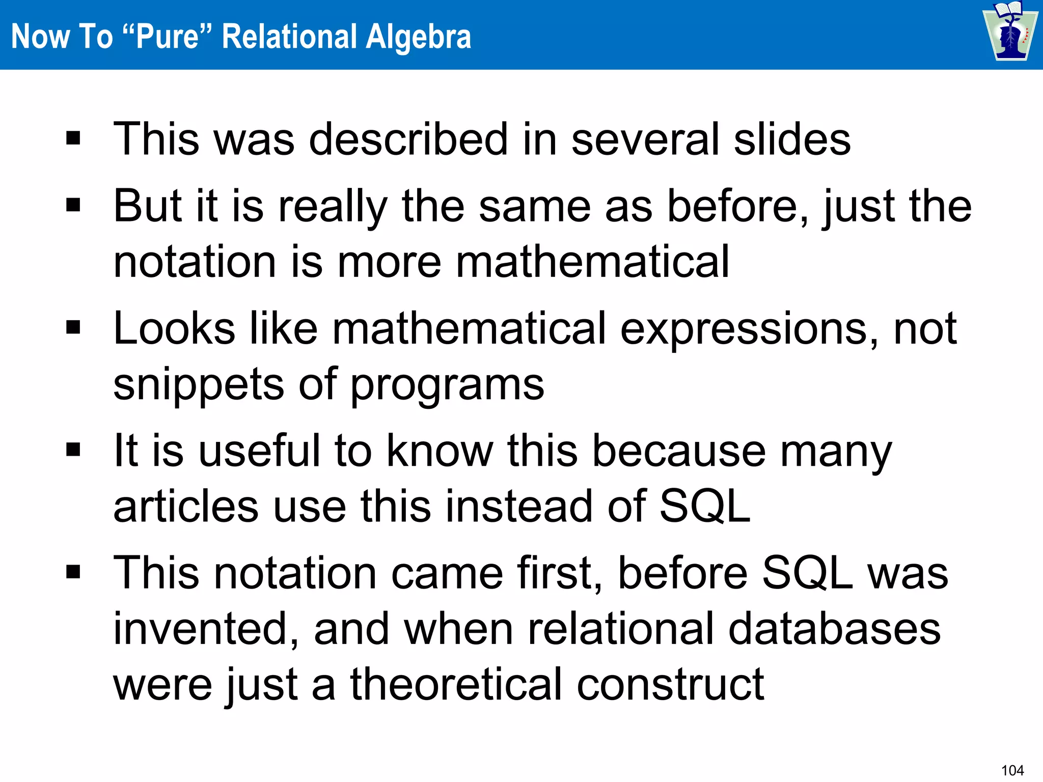 104
Now To “Pure” Relational Algebra
 This was described in several slides
 But it is really the same as before, just the
notation is more mathematical
 Looks like mathematical expressions, not
snippets of programs
 It is useful to know this because many
articles use this instead of SQL
 This notation came first, before SQL was
invented, and when relational databases
were just a theoretical construct
 