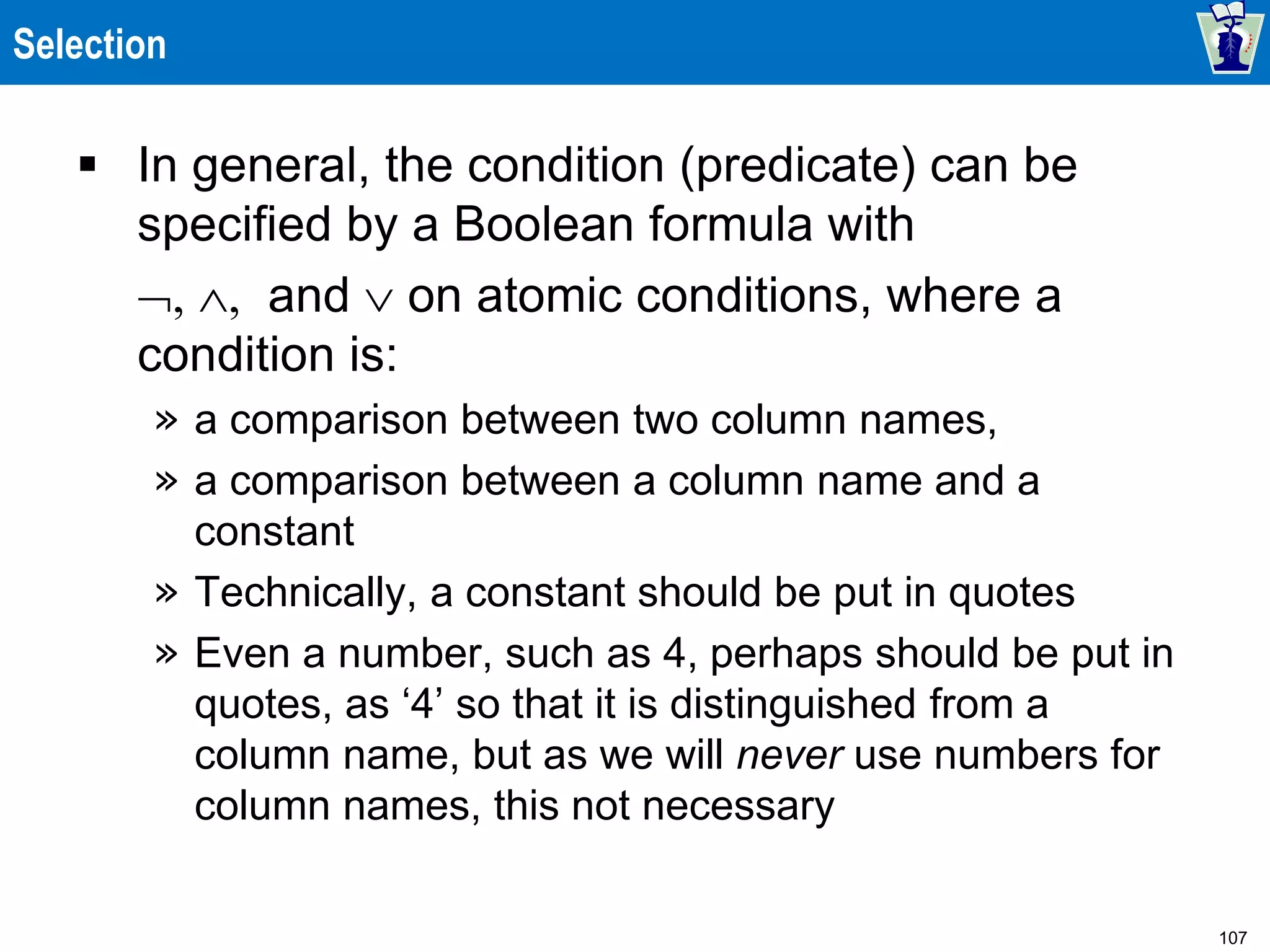 107
Selection
 In general, the condition (predicate) can be
specified by a Boolean formula with
  and  on atomic conditions, where a
condition is:
» a comparison between two column names,
» a comparison between a column name and a
constant
» Technically, a constant should be put in quotes
» Even a number, such as 4, perhaps should be put in
quotes, as ‘4’ so that it is distinguished from a
column name, but as we will never use numbers for
column names, this not necessary
 