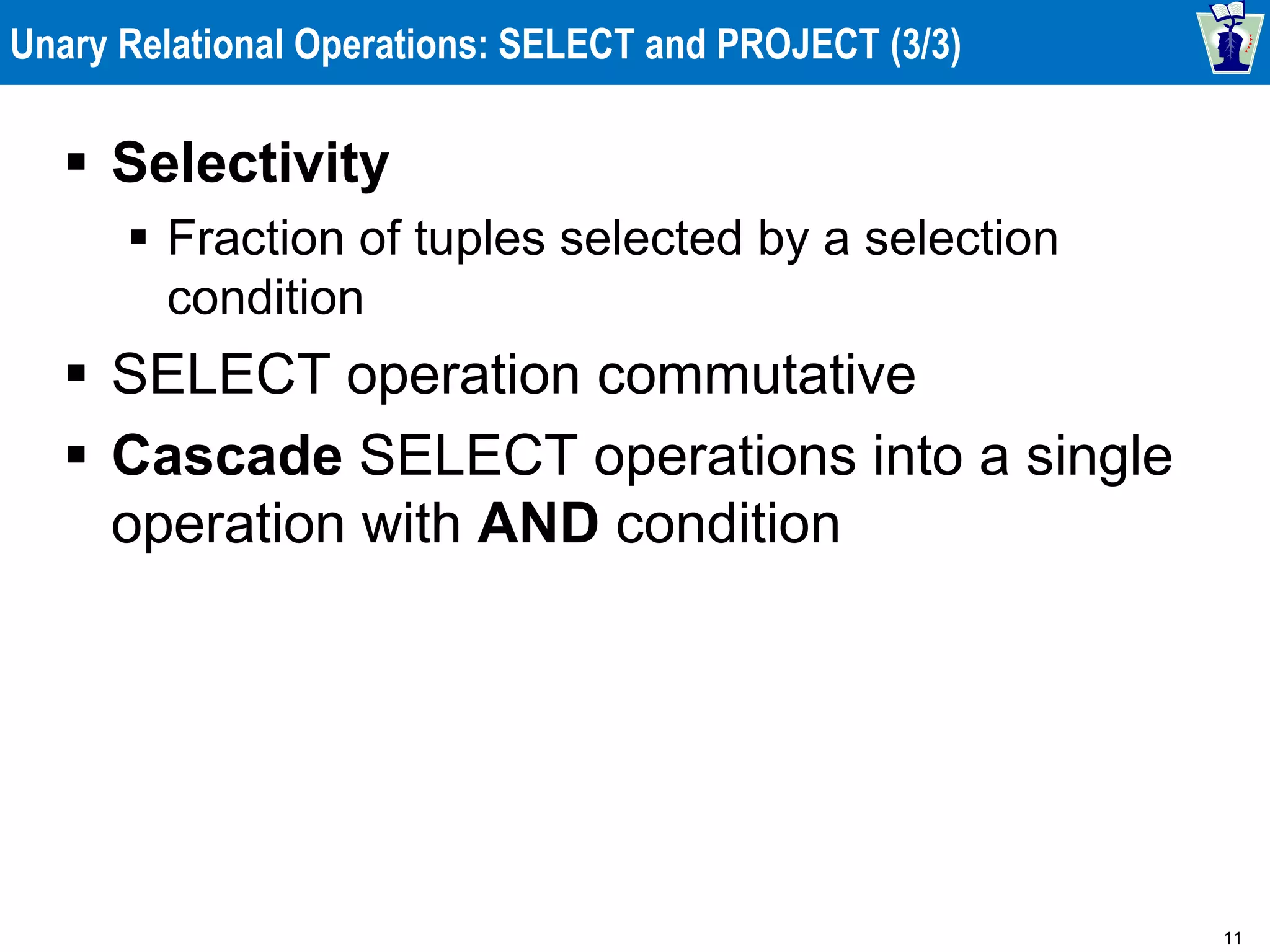 11
Unary Relational Operations: SELECT and PROJECT (3/3)
 Selectivity
 Fraction of tuples selected by a selection
condition
 SELECT operation commutative
 Cascade SELECT operations into a single
operation with AND condition
 