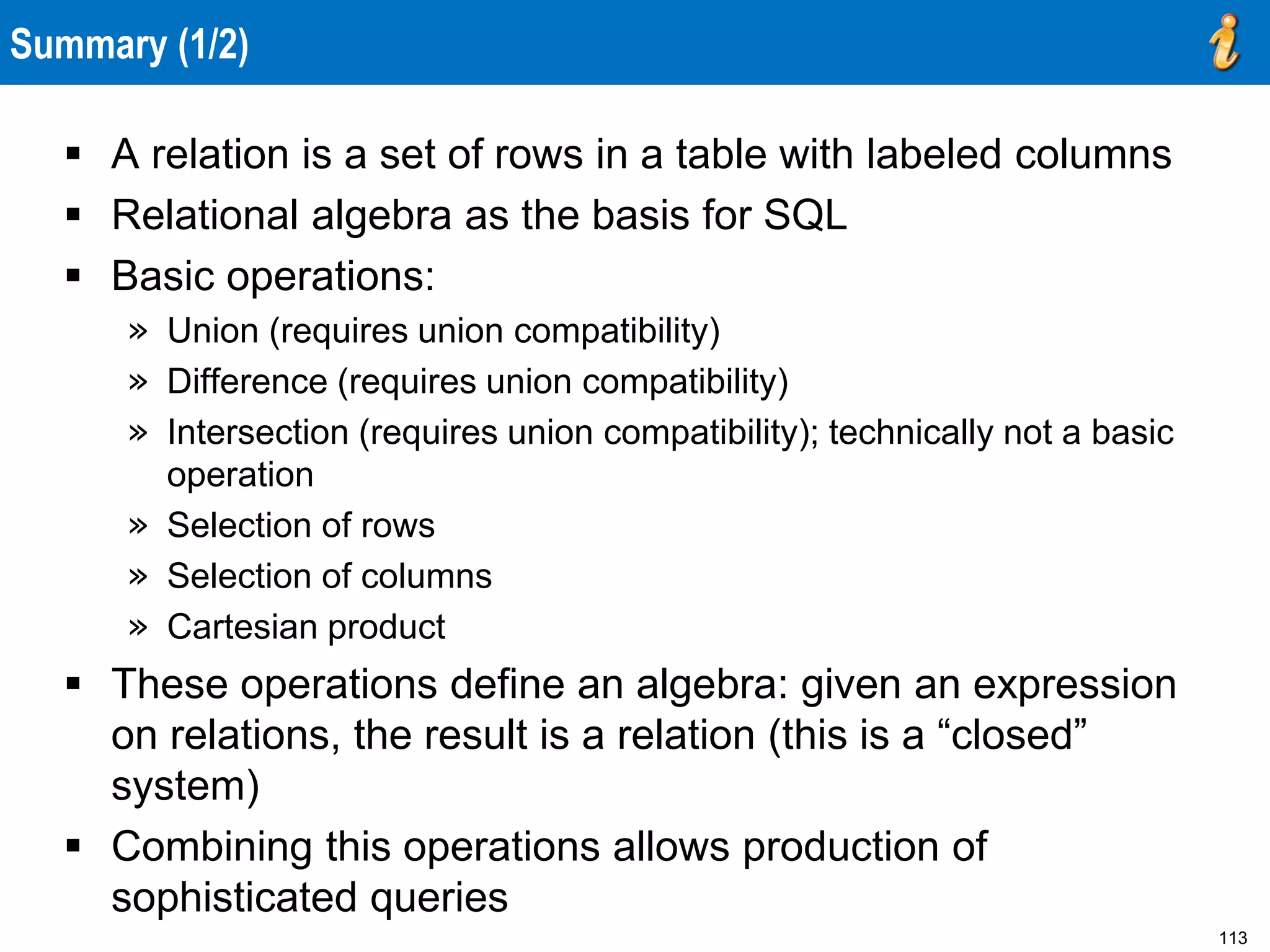 113
Summary (1/2)
 A relation is a set of rows in a table with labeled columns
 Relational algebra as the basis for SQL
 Basic operations:
» Union (requires union compatibility)
» Difference (requires union compatibility)
» Intersection (requires union compatibility); technically not a basic
operation
» Selection of rows
» Selection of columns
» Cartesian product
 These operations define an algebra: given an expression
on relations, the result is a relation (this is a “closed”
system)
 Combining this operations allows production of
sophisticated queries
 
