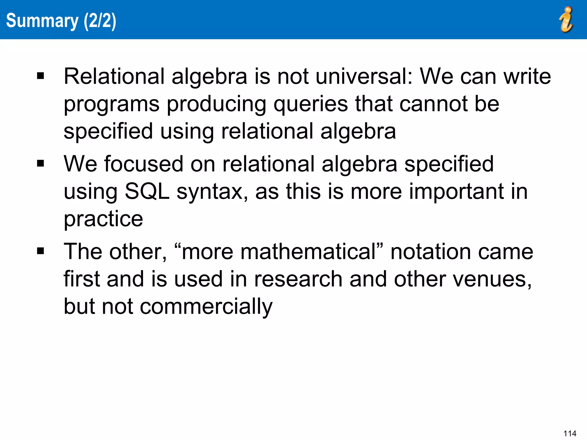 114
Summary (2/2)
 Relational algebra is not universal: We can write
programs producing queries that cannot be
specified using relational algebra
 We focused on relational algebra specified
using SQL syntax, as this is more important in
practice
 The other, “more mathematical” notation came
first and is used in research and other venues,
but not commercially
 