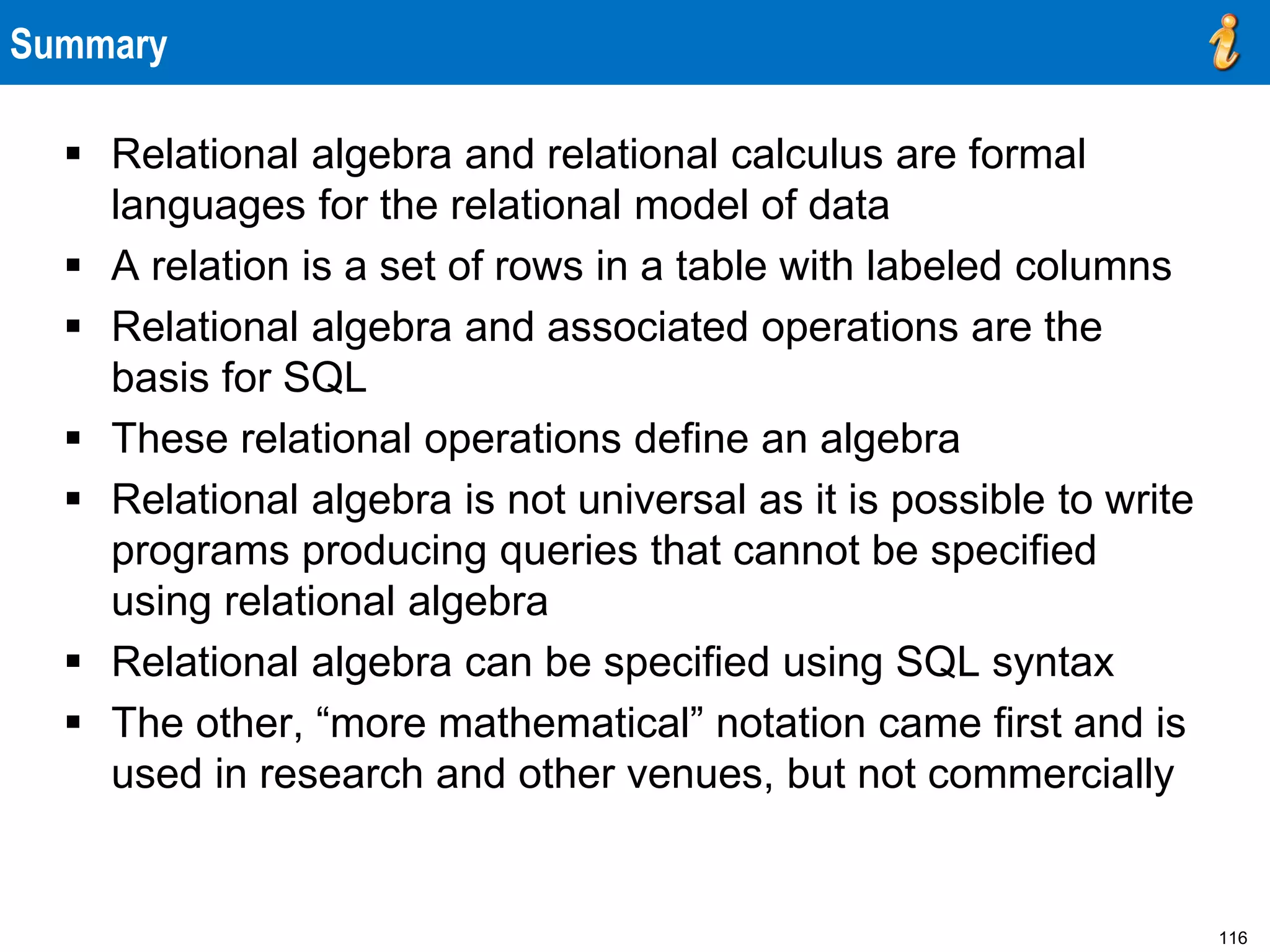 116
Summary
 Relational algebra and relational calculus are formal
languages for the relational model of data
 A relation is a set of rows in a table with labeled columns
 Relational algebra and associated operations are the
basis for SQL
 These relational operations define an algebra
 Relational algebra is not universal as it is possible to write
programs producing queries that cannot be specified
using relational algebra
 Relational algebra can be specified using SQL syntax
 The other, “more mathematical” notation came first and is
used in research and other venues, but not commercially
 