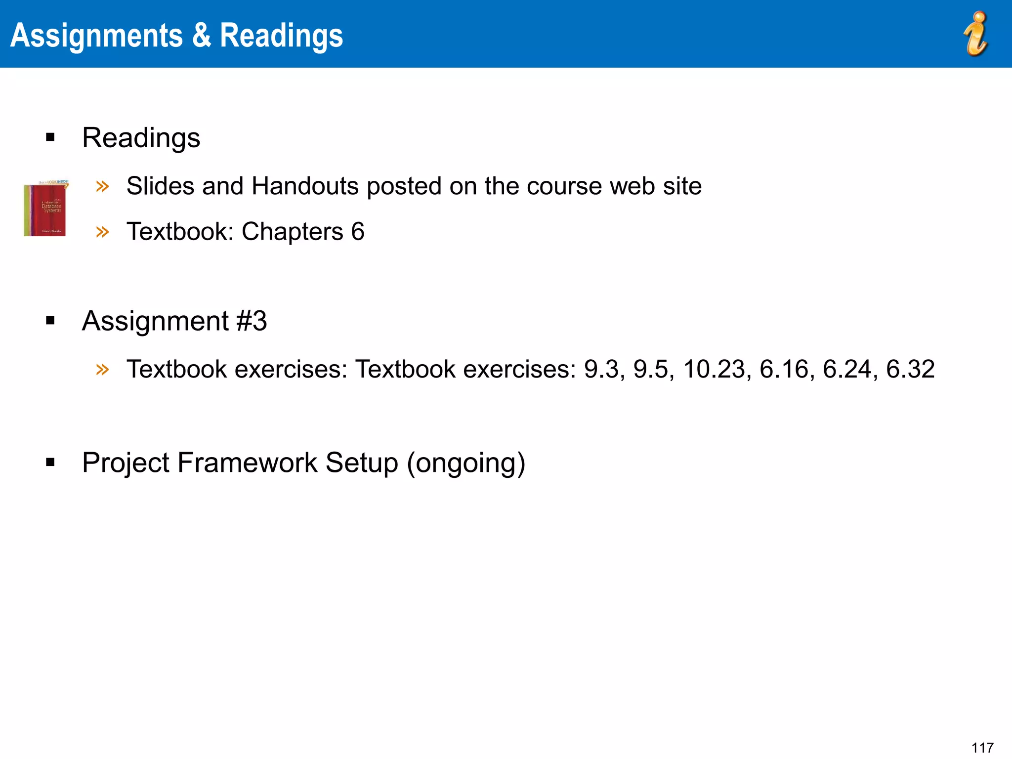 117
Assignments & Readings
 Readings
» Slides and Handouts posted on the course web site
» Textbook: Chapters 6
 Assignment #3
» Textbook exercises: Textbook exercises: 9.3, 9.5, 10.23, 6.16, 6.24, 6.32
 Project Framework Setup (ongoing)
 