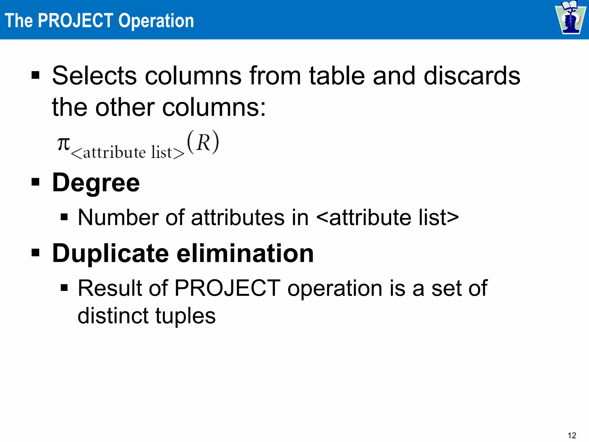 12
The PROJECT Operation
 Selects columns from table and discards
the other columns:
 Degree
 Number of attributes in <attribute list>
 Duplicate elimination
 Result of PROJECT operation is a set of
distinct tuples
 