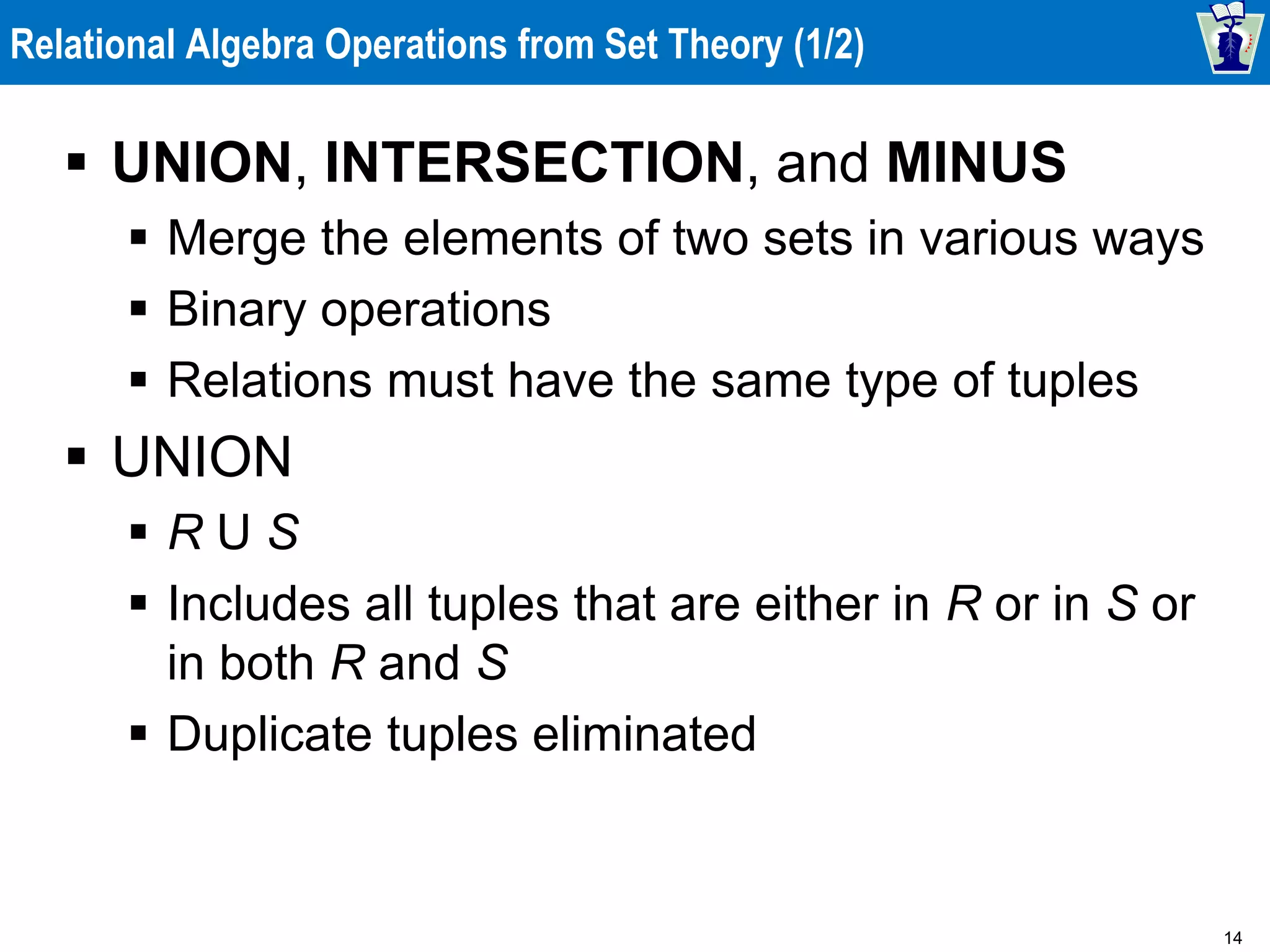 14
Relational Algebra Operations from Set Theory (1/2)
 UNION, INTERSECTION, and MINUS
 Merge the elements of two sets in various ways
 Binary operations
 Relations must have the same type of tuples
 UNION
 R U S
 Includes all tuples that are either in R or in S or
in both R and S
 Duplicate tuples eliminated
 