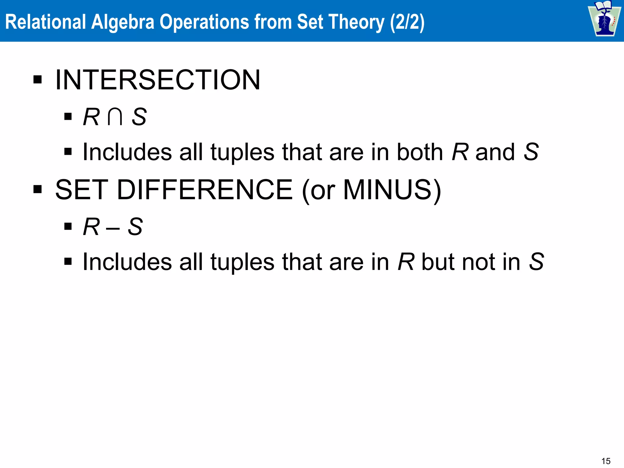 15
Relational Algebra Operations from Set Theory (2/2)
 INTERSECTION
 R ∩ S
 Includes all tuples that are in both R and S
 SET DIFFERENCE (or MINUS)
 R – S
 Includes all tuples that are in R but not in S
 
