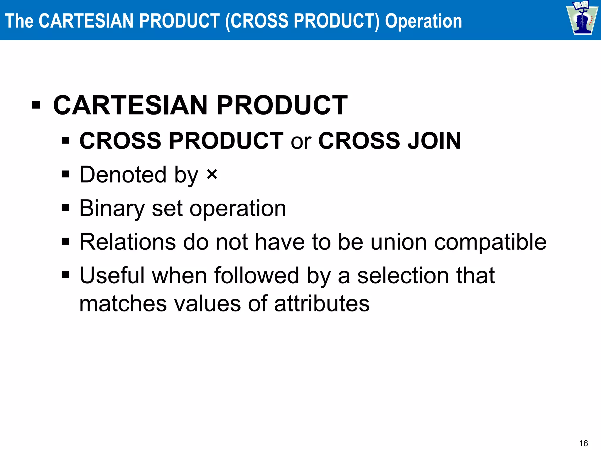 16
The CARTESIAN PRODUCT (CROSS PRODUCT) Operation
 CARTESIAN PRODUCT
 CROSS PRODUCT or CROSS JOIN
 Denoted by ×
 Binary set operation
 Relations do not have to be union compatible
 Useful when followed by a selection that
matches values of attributes
 