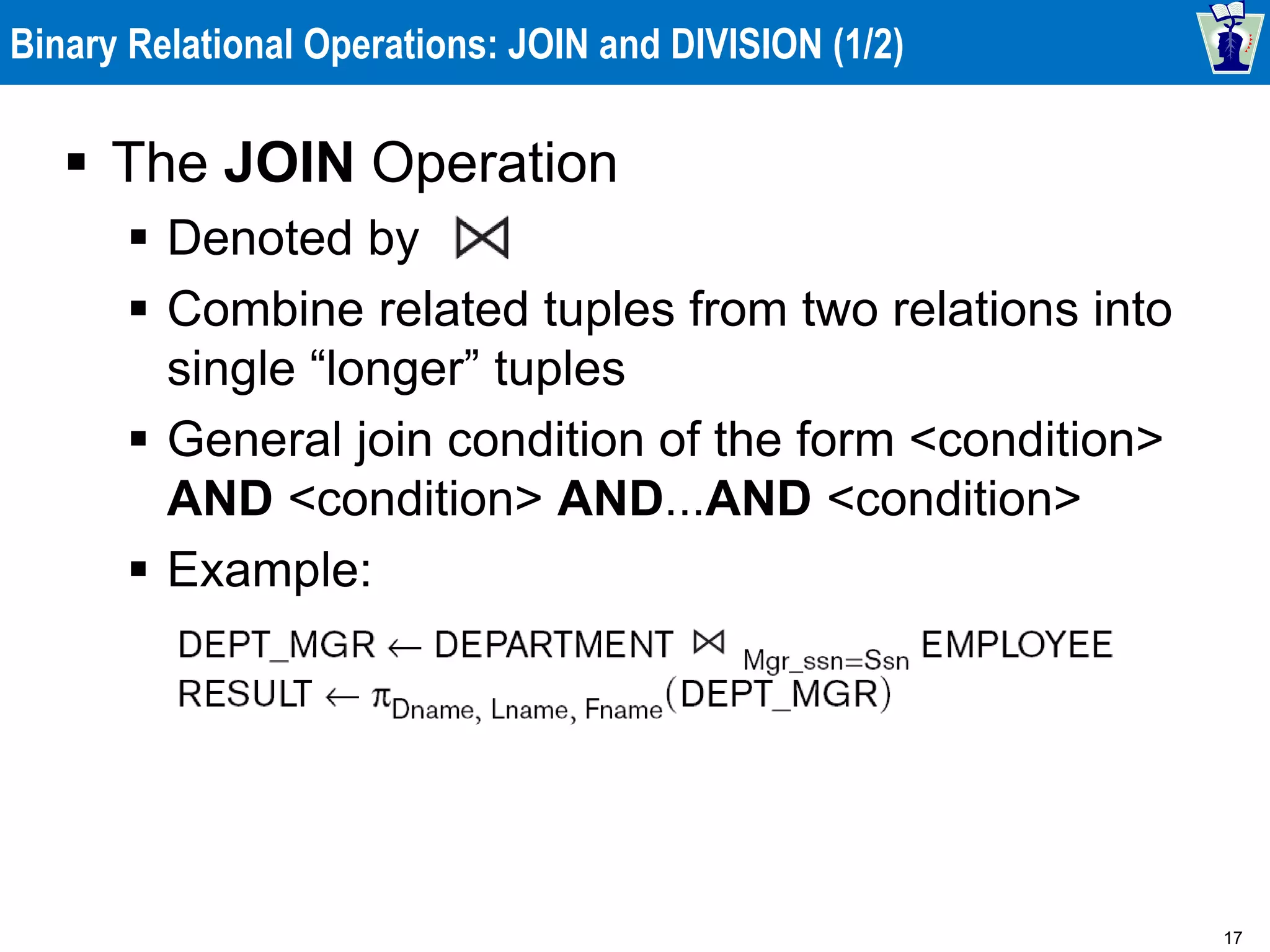 17
Binary Relational Operations: JOIN and DIVISION (1/2)
 The JOIN Operation
 Denoted by
 Combine related tuples from two relations into
single “longer” tuples
 General join condition of the form <condition>
AND <condition> AND...AND <condition>
 Example:
 