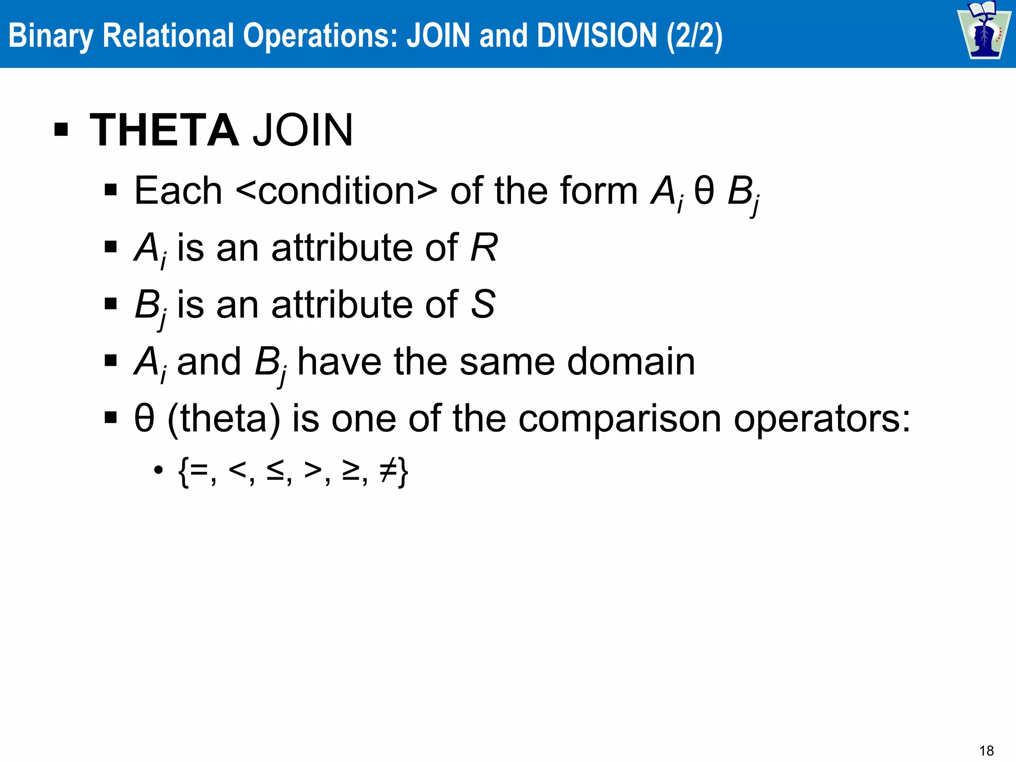 18
Binary Relational Operations: JOIN and DIVISION (2/2)
 THETA JOIN
 Each <condition> of the form Ai θ Bj
 Ai is an attribute of R
 Bj is an attribute of S
 Ai and Bj have the same domain
 θ (theta) is one of the comparison operators:
• {=, <, ≤, >, ≥, ≠}
 