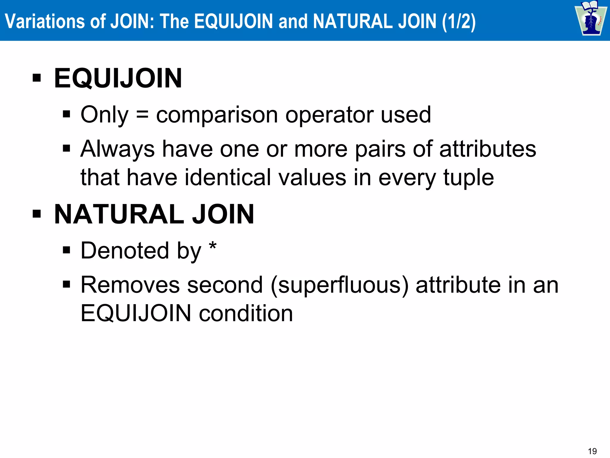 19
Variations of JOIN: The EQUIJOIN and NATURAL JOIN (1/2)
 EQUIJOIN
 Only = comparison operator used
 Always have one or more pairs of attributes
that have identical values in every tuple
 NATURAL JOIN
 Denoted by *
 Removes second (superfluous) attribute in an
EQUIJOIN condition
 