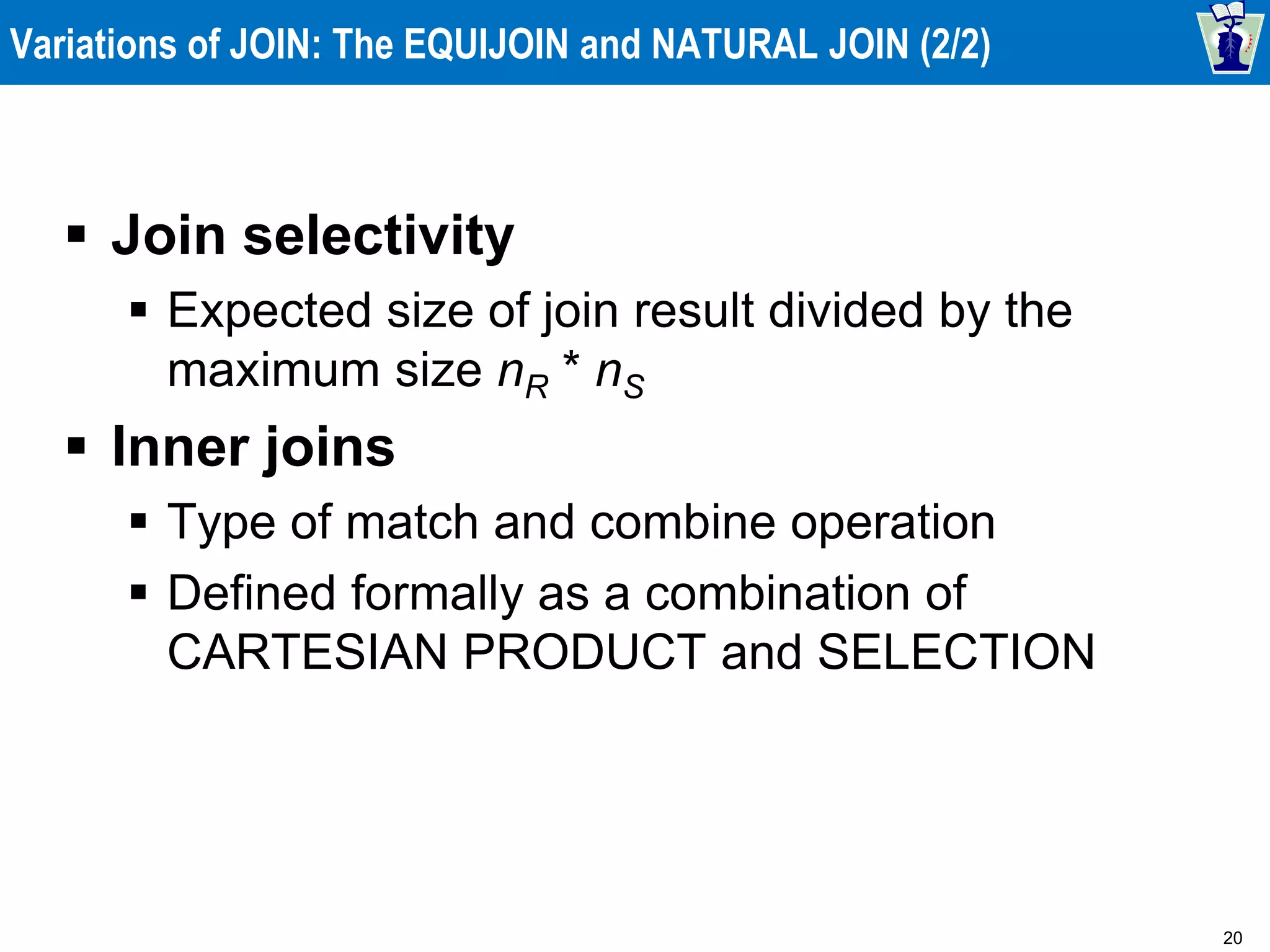 20
Variations of JOIN: The EQUIJOIN and NATURAL JOIN (2/2)
 Join selectivity
 Expected size of join result divided by the
maximum size nR * nS
 Inner joins
 Type of match and combine operation
 Defined formally as a combination of
CARTESIAN PRODUCT and SELECTION
 