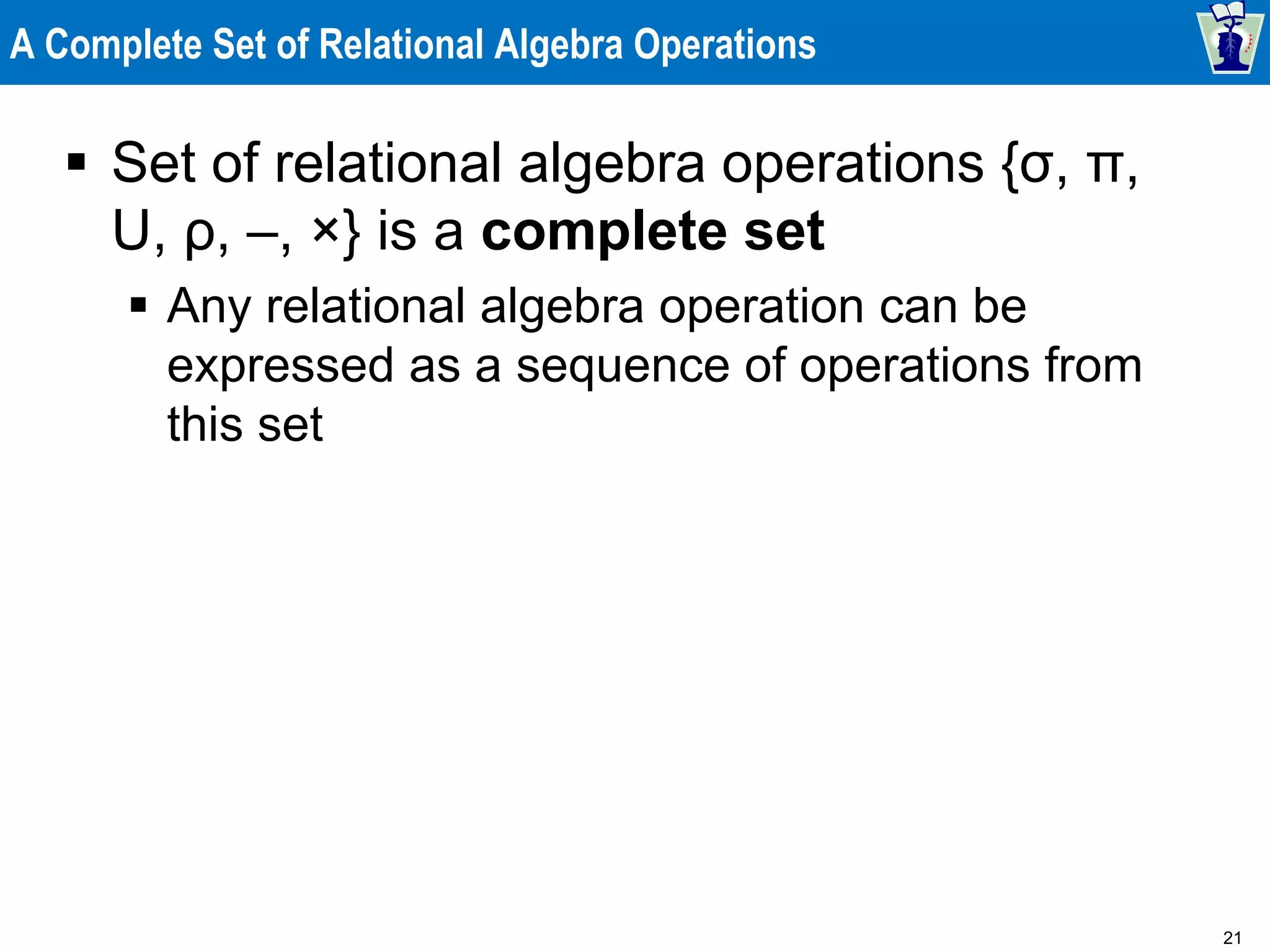 21
A Complete Set of Relational Algebra Operations
 Set of relational algebra operations {σ, π,
U, ρ, –, ×} is a complete set
 Any relational algebra operation can be
expressed as a sequence of operations from
this set
 