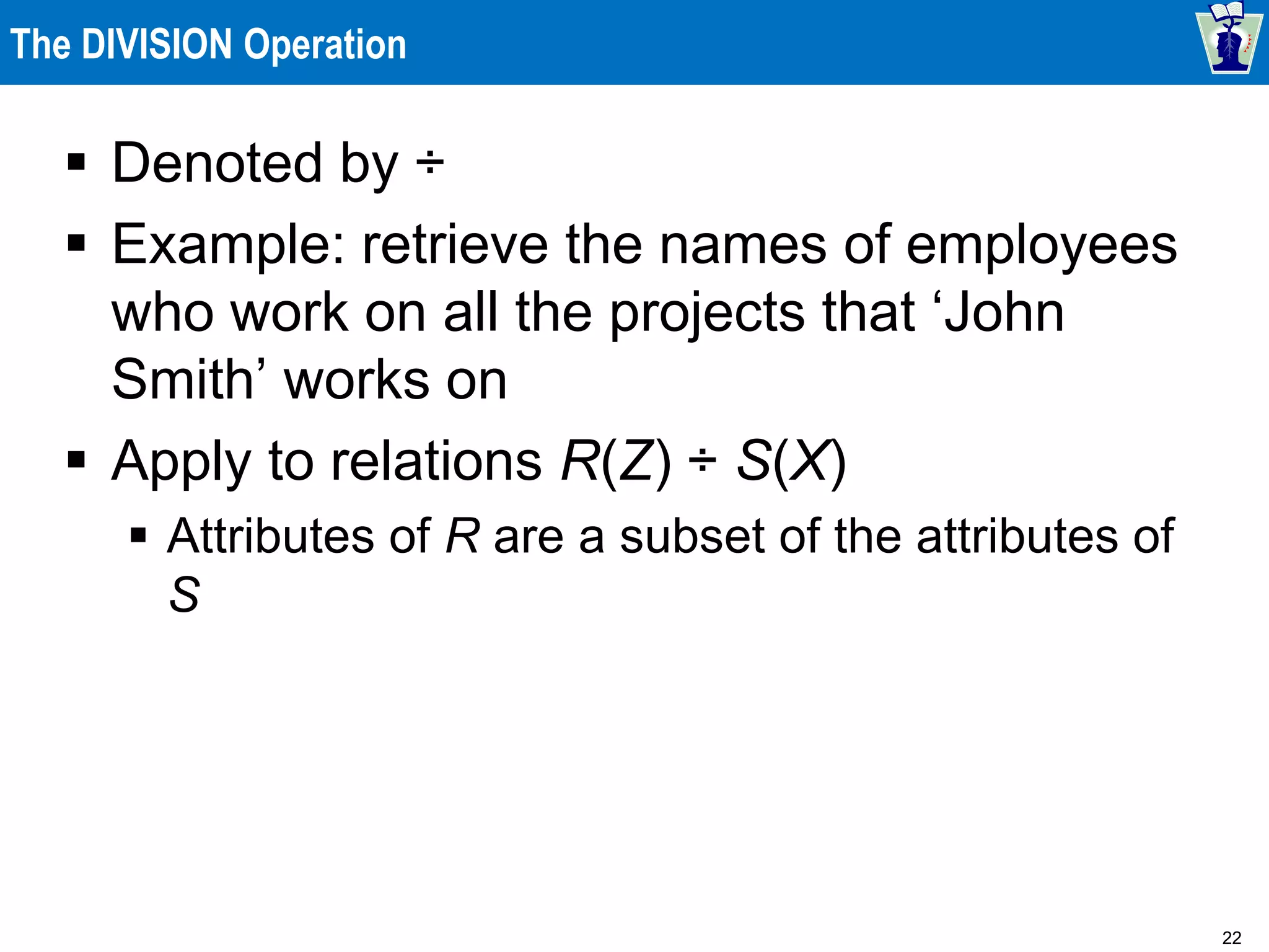 22
The DIVISION Operation
 Denoted by ÷
 Example: retrieve the names of employees
who work on all the projects that ‘John
Smith’ works on
 Apply to relations R(Z) ÷ S(X)
 Attributes of R are a subset of the attributes of
S
 