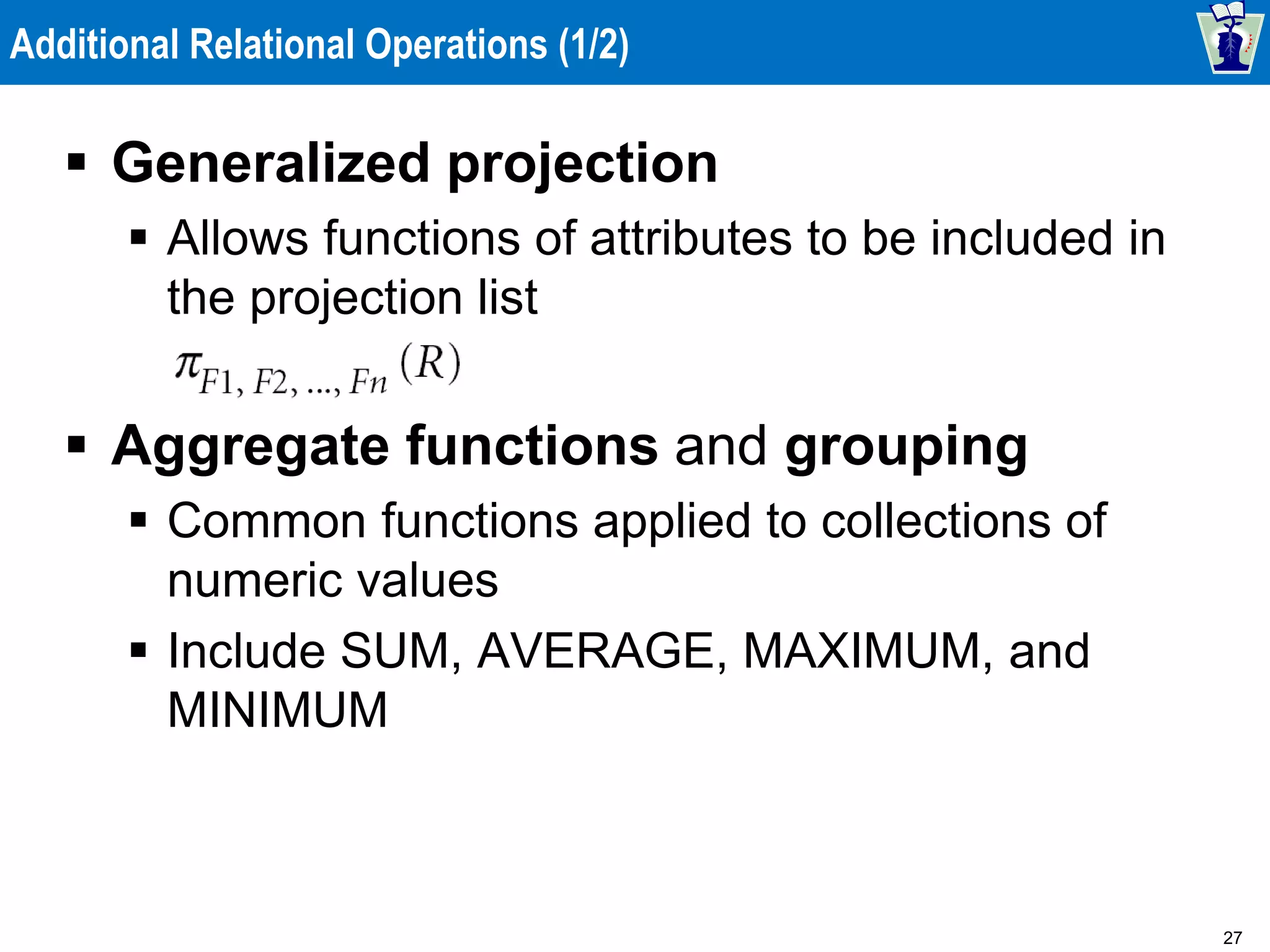 27
Additional Relational Operations (1/2)
 Generalized projection
 Allows functions of attributes to be included in
the projection list
 Aggregate functions and grouping
 Common functions applied to collections of
numeric values
 Include SUM, AVERAGE, MAXIMUM, and
MINIMUM
 