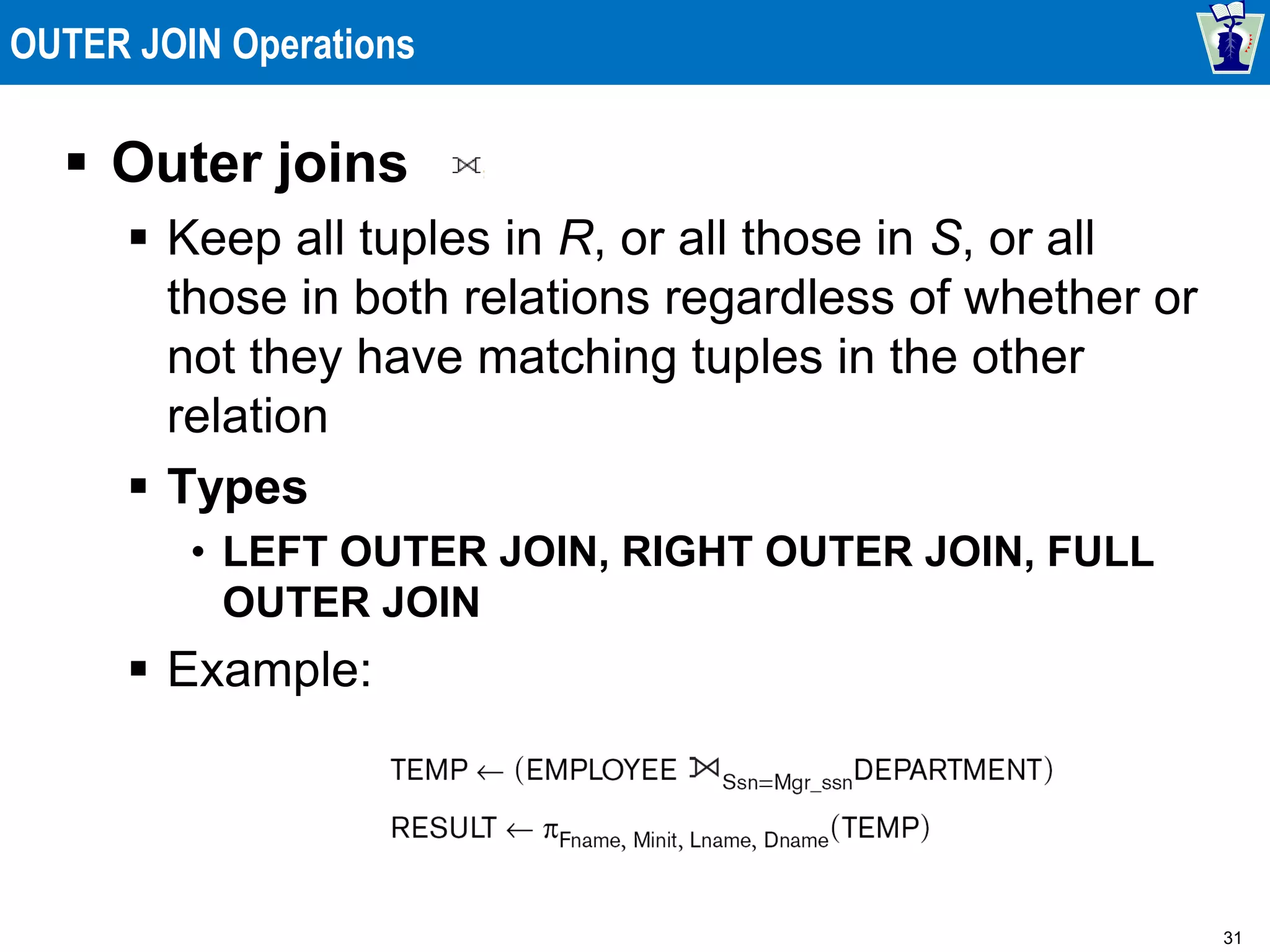 31
OUTER JOIN Operations
 Outer joins
 Keep all tuples in R, or all those in S, or all
those in both relations regardless of whether or
not they have matching tuples in the other
relation
 Types
• LEFT OUTER JOIN, RIGHT OUTER JOIN, FULL
OUTER JOIN
 Example:
 