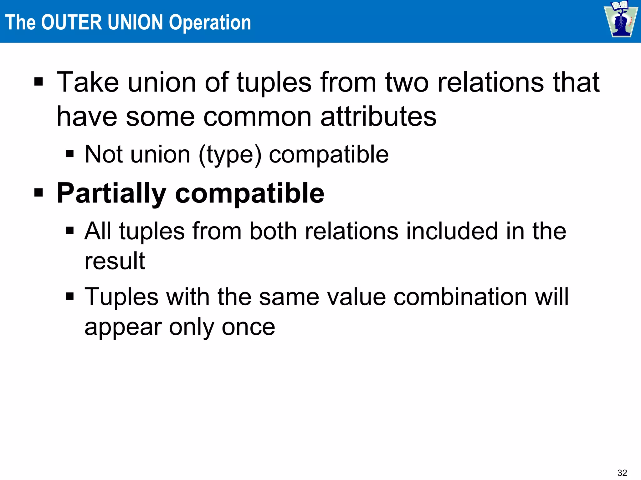32
The OUTER UNION Operation
 Take union of tuples from two relations that
have some common attributes
 Not union (type) compatible
 Partially compatible
 All tuples from both relations included in the
result
 Tuples with the same value combination will
appear only once
 