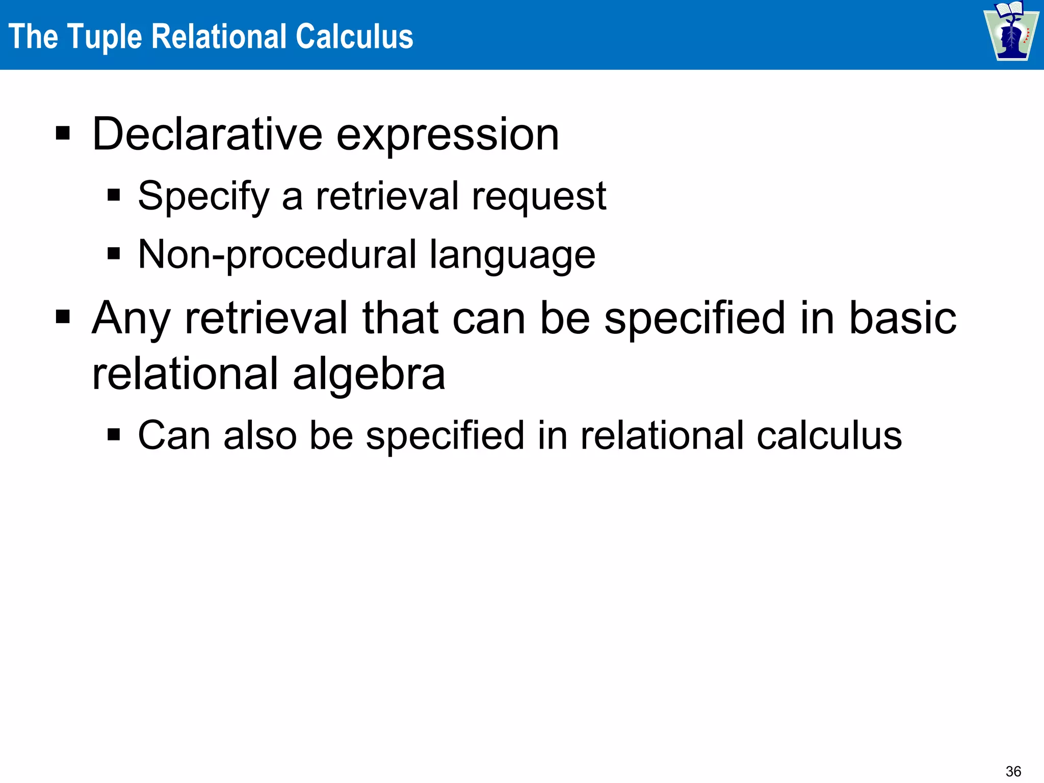36
The Tuple Relational Calculus
 Declarative expression
 Specify a retrieval request
 Non-procedural language
 Any retrieval that can be specified in basic
relational algebra
 Can also be specified in relational calculus
 