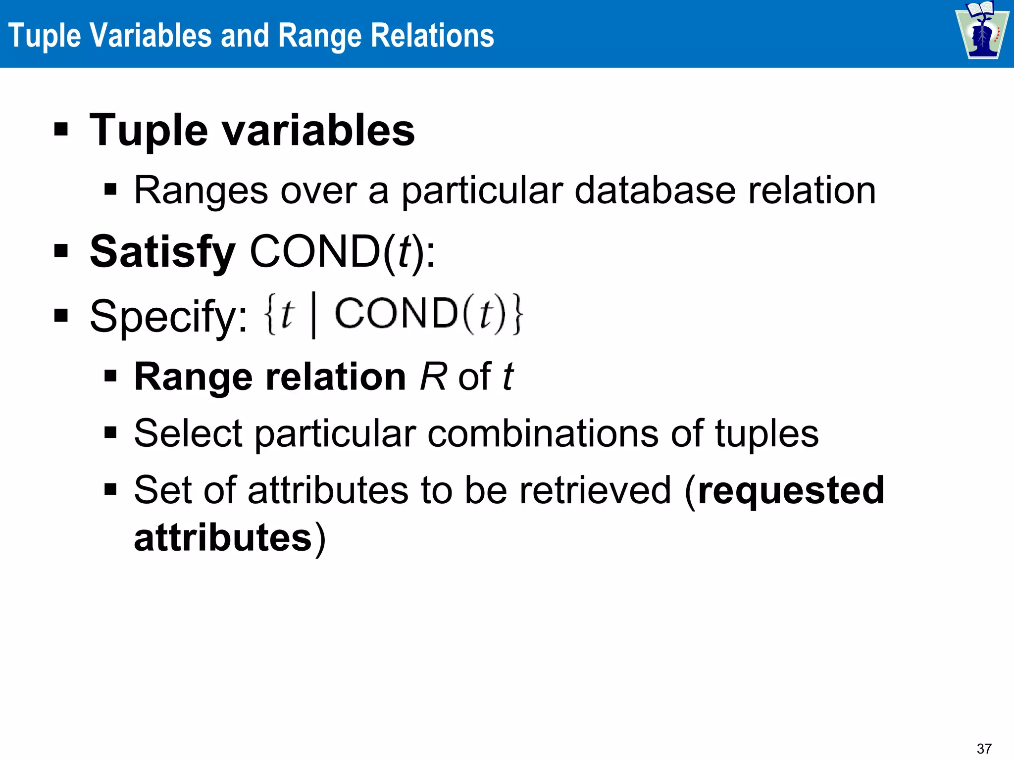 37
Tuple Variables and Range Relations
 Tuple variables
 Ranges over a particular database relation
 Satisfy COND(t):
 Specify:
 Range relation R of t
 Select particular combinations of tuples
 Set of attributes to be retrieved (requested
attributes)
 