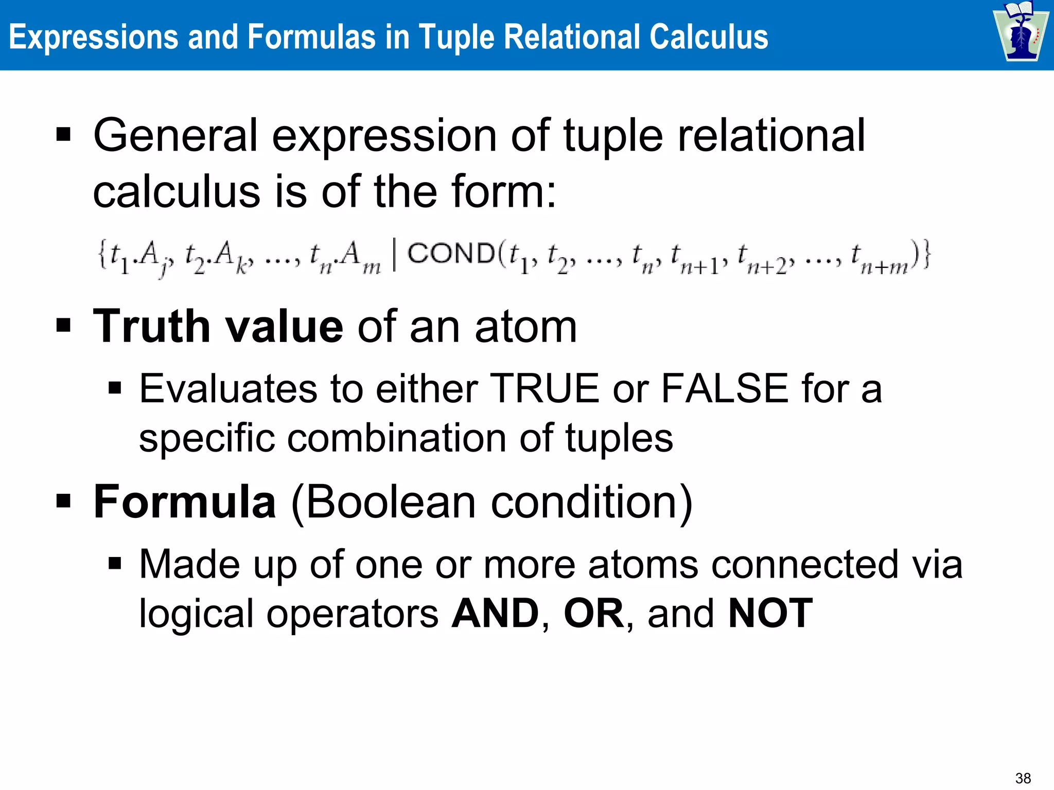 38
Expressions and Formulas in Tuple Relational Calculus
 General expression of tuple relational
calculus is of the form:
 Truth value of an atom
 Evaluates to either TRUE or FALSE for a
specific combination of tuples
 Formula (Boolean condition)
 Made up of one or more atoms connected via
logical operators AND, OR, and NOT
 
