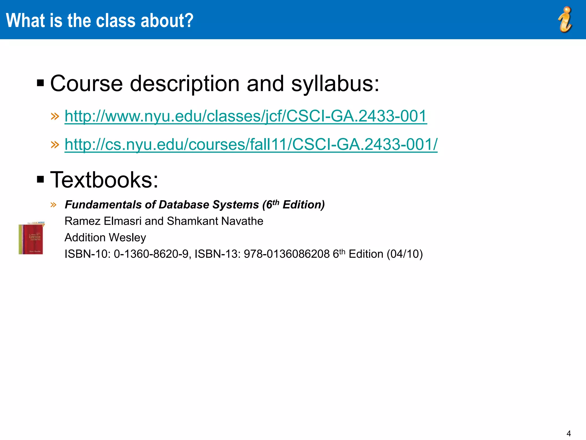 4
What is the class about?
 Course description and syllabus:
» http://www.nyu.edu/classes/jcf/CSCI-GA.2433-001
» http://cs.nyu.edu/courses/fall11/CSCI-GA.2433-001/
 Textbooks:
» Fundamentals of Database Systems (6th Edition)
Ramez Elmasri and Shamkant Navathe
Addition Wesley
ISBN-10: 0-1360-8620-9, ISBN-13: 978-0136086208 6th Edition (04/10)
 