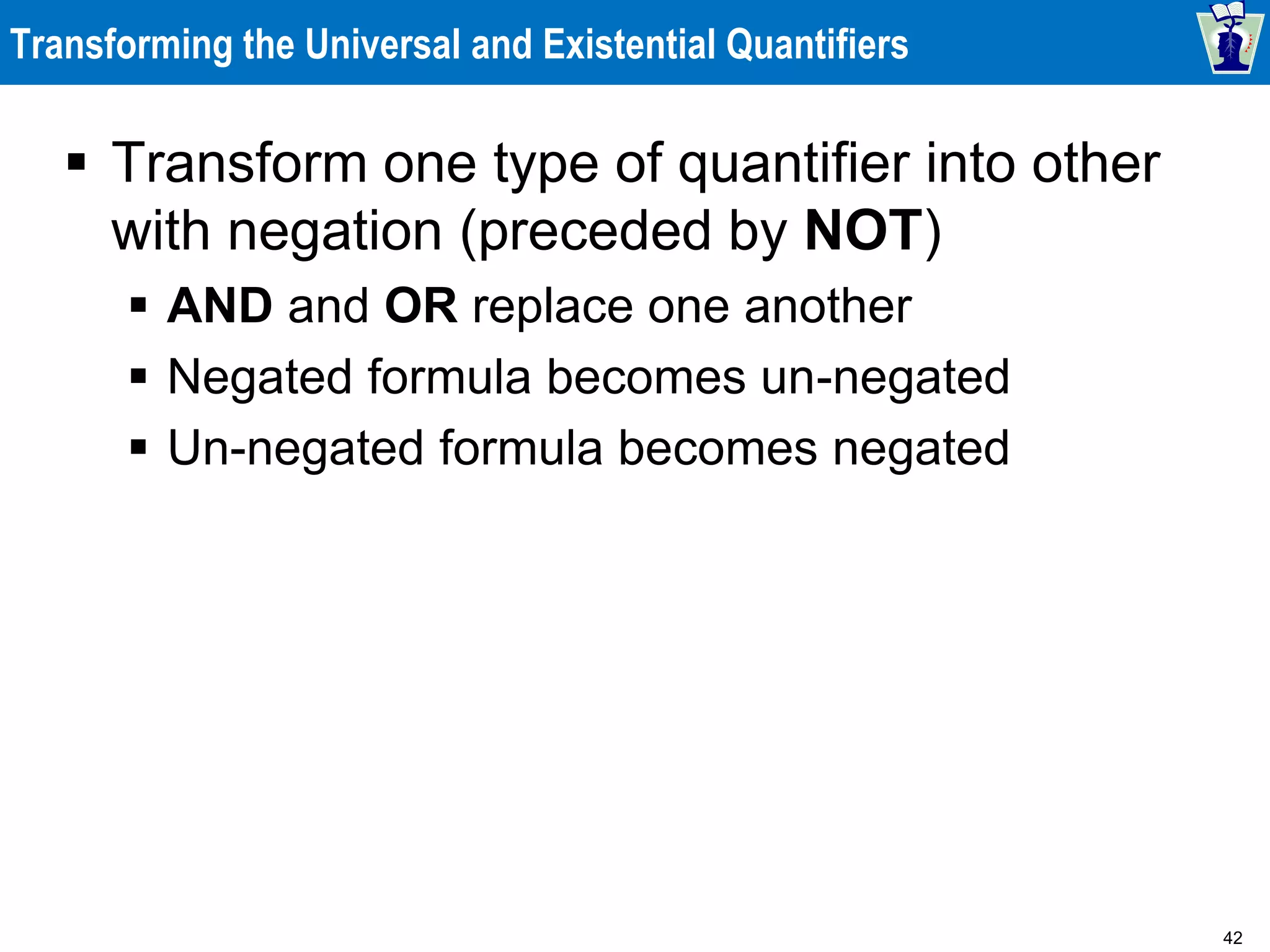 42
Transforming the Universal and Existential Quantifiers
 Transform one type of quantifier into other
with negation (preceded by NOT)
 AND and OR replace one another
 Negated formula becomes un-negated
 Un-negated formula becomes negated
 