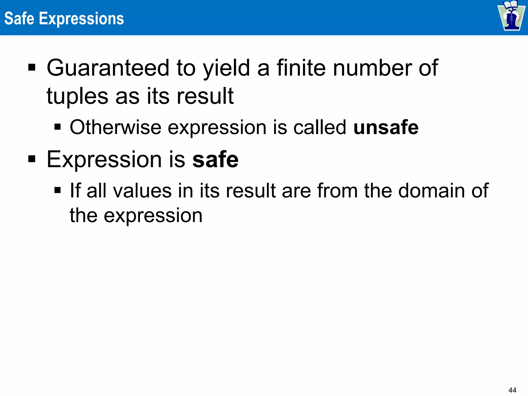 44
Safe Expressions
 Guaranteed to yield a finite number of
tuples as its result
 Otherwise expression is called unsafe
 Expression is safe
 If all values in its result are from the domain of
the expression
 