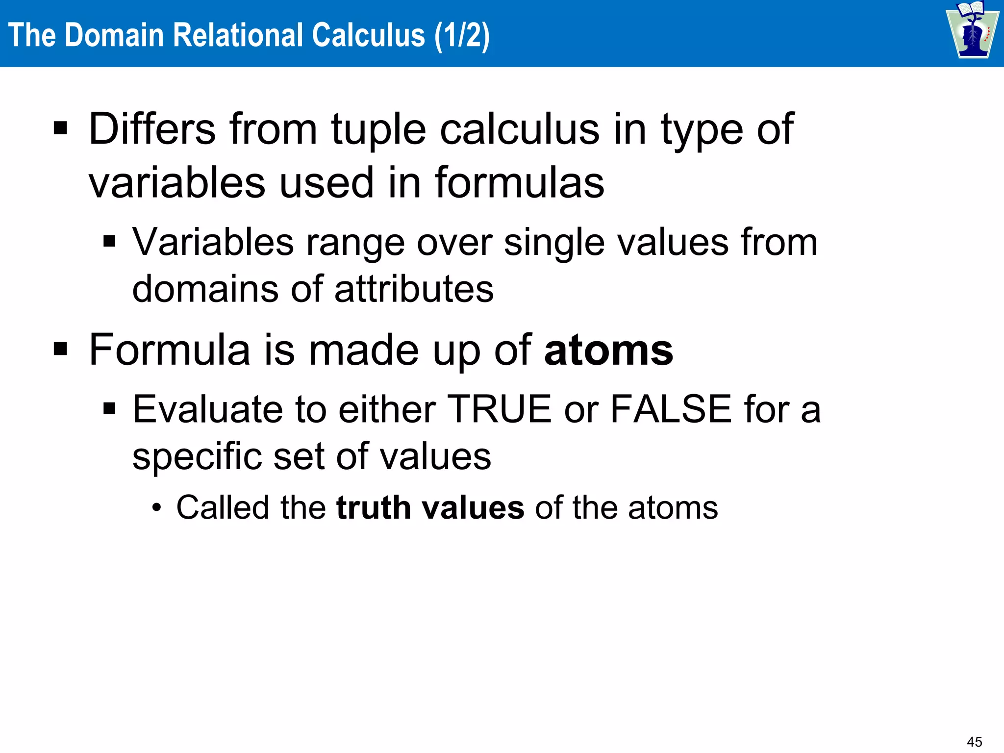 45
The Domain Relational Calculus (1/2)
 Differs from tuple calculus in type of
variables used in formulas
 Variables range over single values from
domains of attributes
 Formula is made up of atoms
 Evaluate to either TRUE or FALSE for a
specific set of values
• Called the truth values of the atoms
 