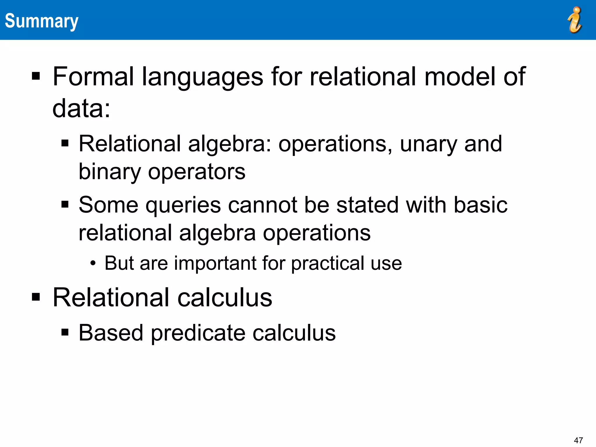 47
Summary
 Formal languages for relational model of
data:
 Relational algebra: operations, unary and
binary operators
 Some queries cannot be stated with basic
relational algebra operations
• But are important for practical use
 Relational calculus
 Based predicate calculus
 