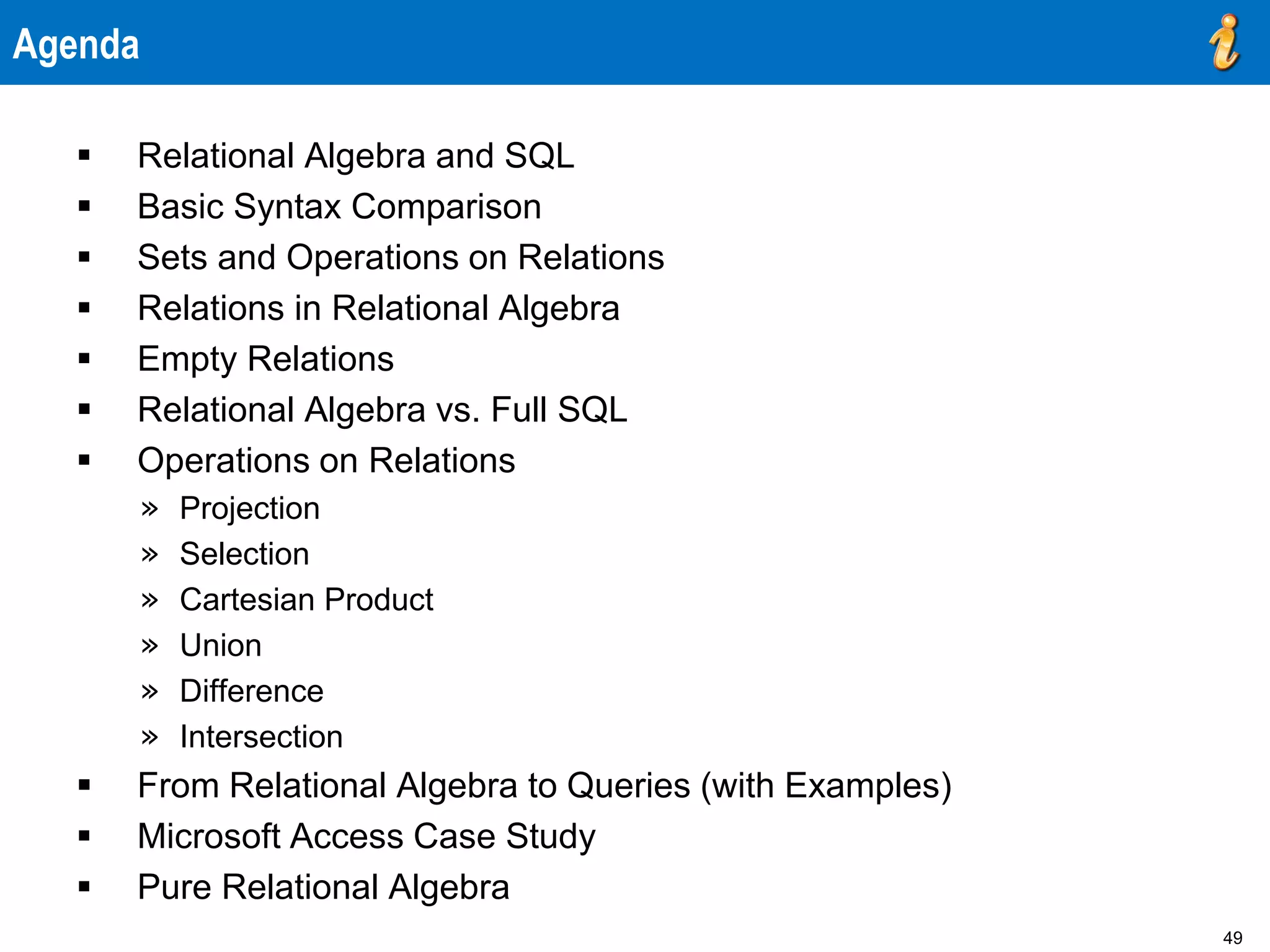49
Agenda
 Relational Algebra and SQL
 Basic Syntax Comparison
 Sets and Operations on Relations
 Relations in Relational Algebra
 Empty Relations
 Relational Algebra vs. Full SQL
 Operations on Relations
» Projection
» Selection
» Cartesian Product
» Union
» Difference
» Intersection
 From Relational Algebra to Queries (with Examples)
 Microsoft Access Case Study
 Pure Relational Algebra
 