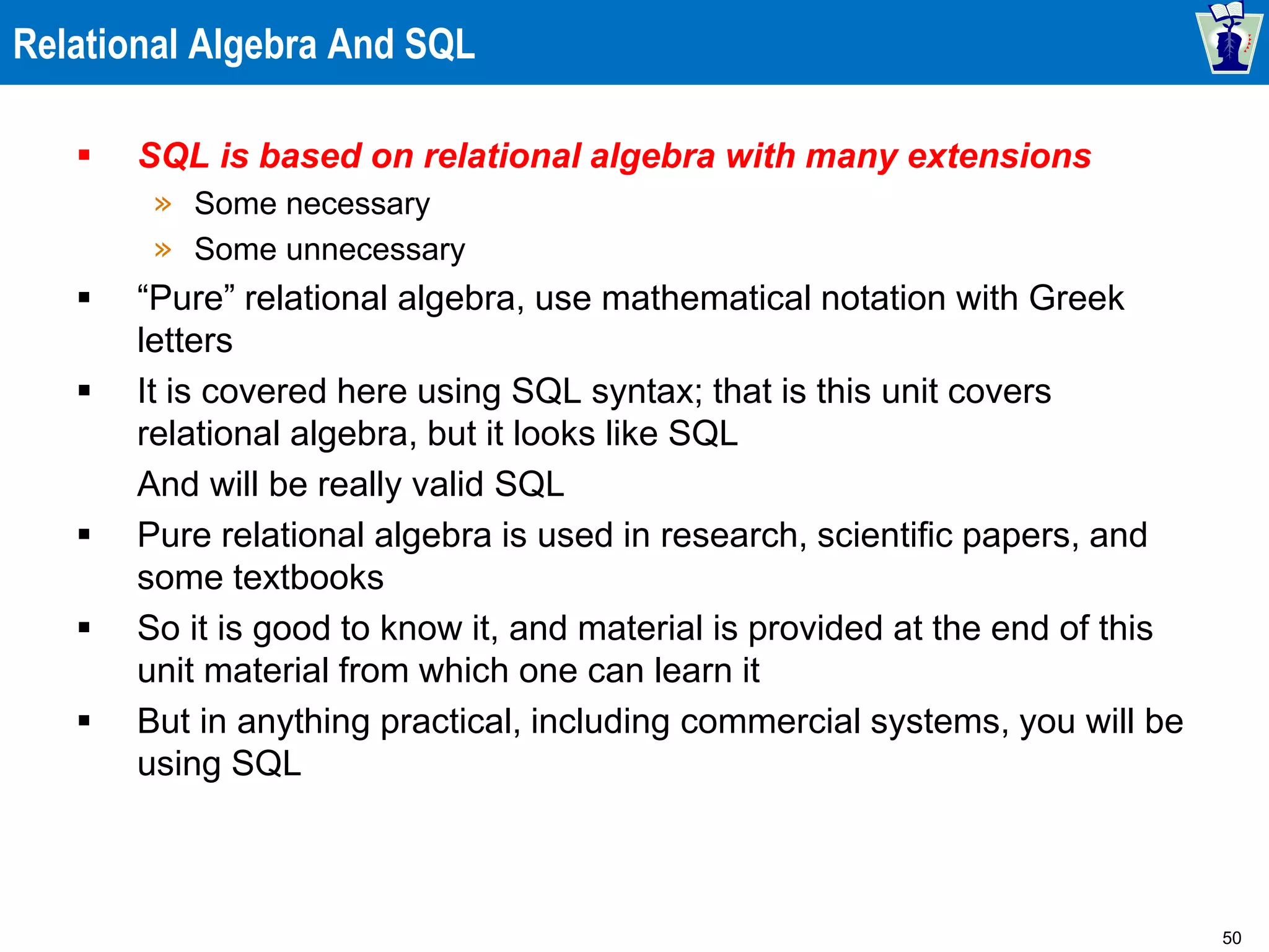 50
Relational Algebra And SQL
 SQL is based on relational algebra with many extensions
» Some necessary
» Some unnecessary
 “Pure” relational algebra, use mathematical notation with Greek
letters
 It is covered here using SQL syntax; that is this unit covers
relational algebra, but it looks like SQL
And will be really valid SQL
 Pure relational algebra is used in research, scientific papers, and
some textbooks
 So it is good to know it, and material is provided at the end of this
unit material from which one can learn it
 But in anything practical, including commercial systems, you will be
using SQL
 