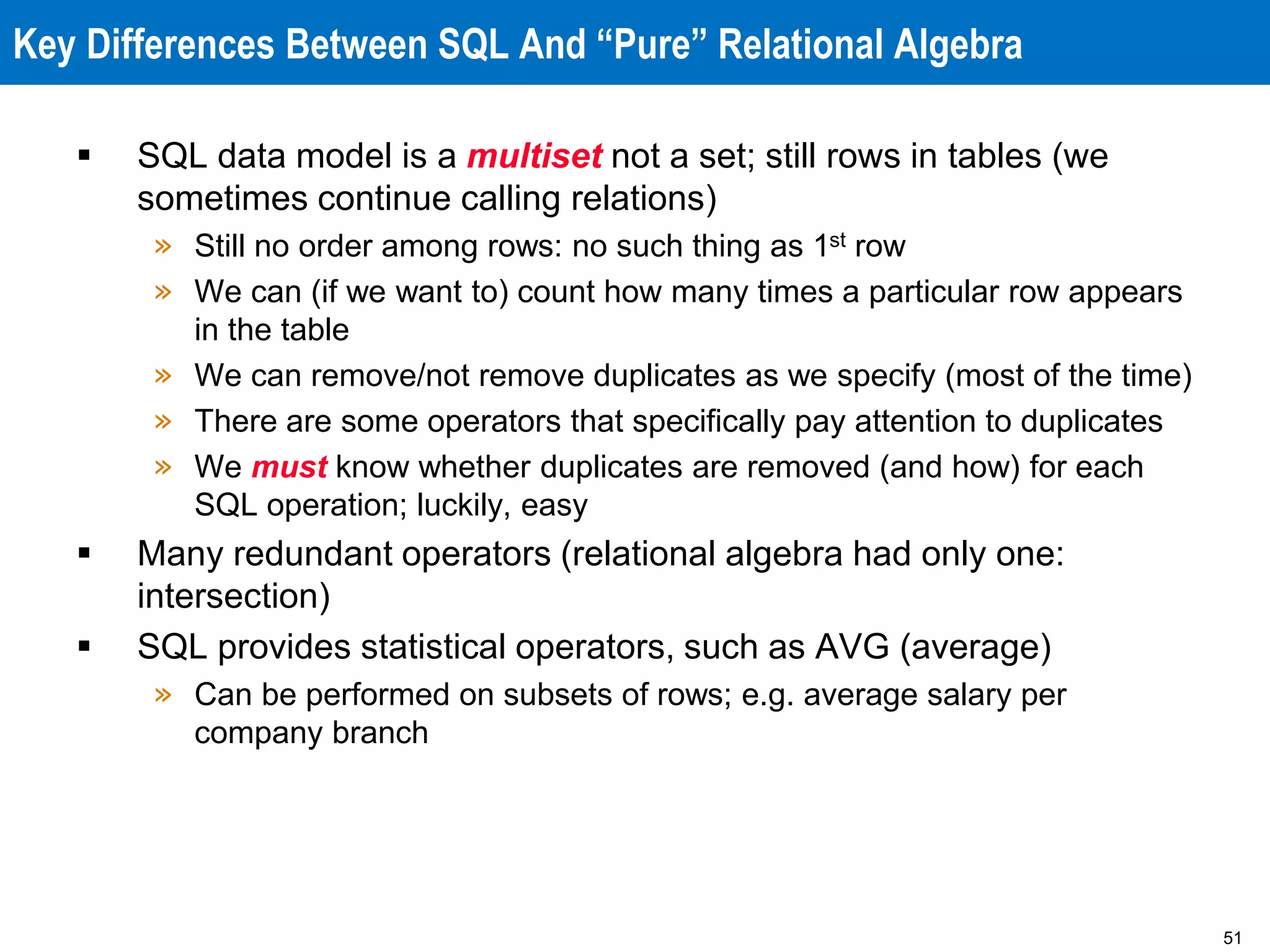 51
Key Differences Between SQL And “Pure” Relational Algebra
 SQL data model is a multiset not a set; still rows in tables (we
sometimes continue calling relations)
» Still no order among rows: no such thing as 1st row
» We can (if we want to) count how many times a particular row appears
in the table
» We can remove/not remove duplicates as we specify (most of the time)
» There are some operators that specifically pay attention to duplicates
» We must know whether duplicates are removed (and how) for each
SQL operation; luckily, easy
 Many redundant operators (relational algebra had only one:
intersection)
 SQL provides statistical operators, such as AVG (average)
» Can be performed on subsets of rows; e.g. average salary per
company branch
 