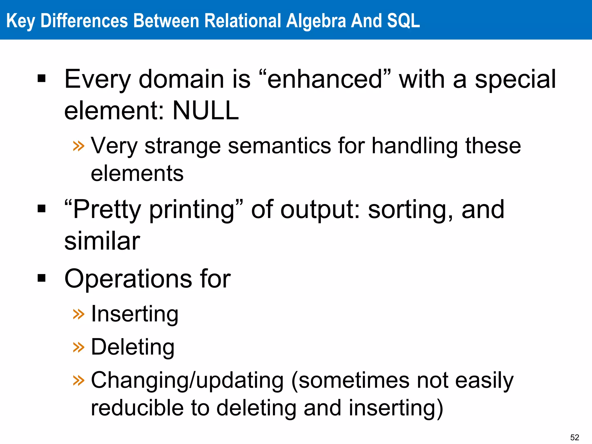 52
Key Differences Between Relational Algebra And SQL
 Every domain is “enhanced” with a special
element: NULL
» Very strange semantics for handling these
elements
 “Pretty printing” of output: sorting, and
similar
 Operations for
» Inserting
» Deleting
» Changing/updating (sometimes not easily
reducible to deleting and inserting)
 