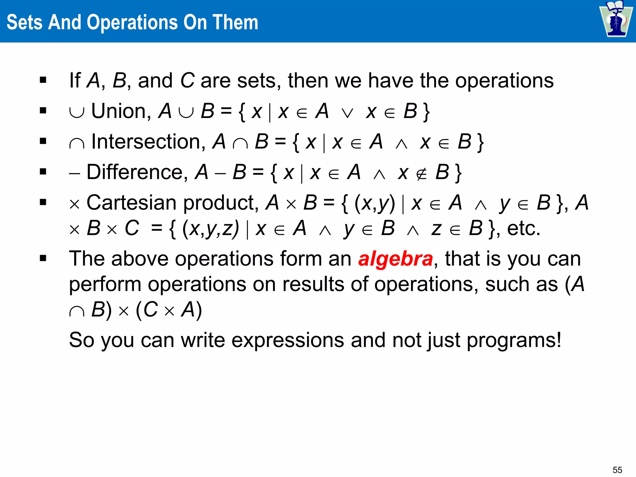 55
Sets And Operations On Them
 If A, B, and C are sets, then we have the operations
  Union, A  B = { x  x  A  x  B }
  Intersection, A  B = { x  x  A  x  B }
  Difference, A  B = { x  x  A  x  B }
  Cartesian product, A  B = { (x,y)  x  A  y  B }, A
 B  C = { (x,y,z)  x  A  y  B  z  B }, etc.
 The above operations form an algebra, that is you can
perform operations on results of operations, such as (A
 B)  (C  A)
So you can write expressions and not just programs!
 