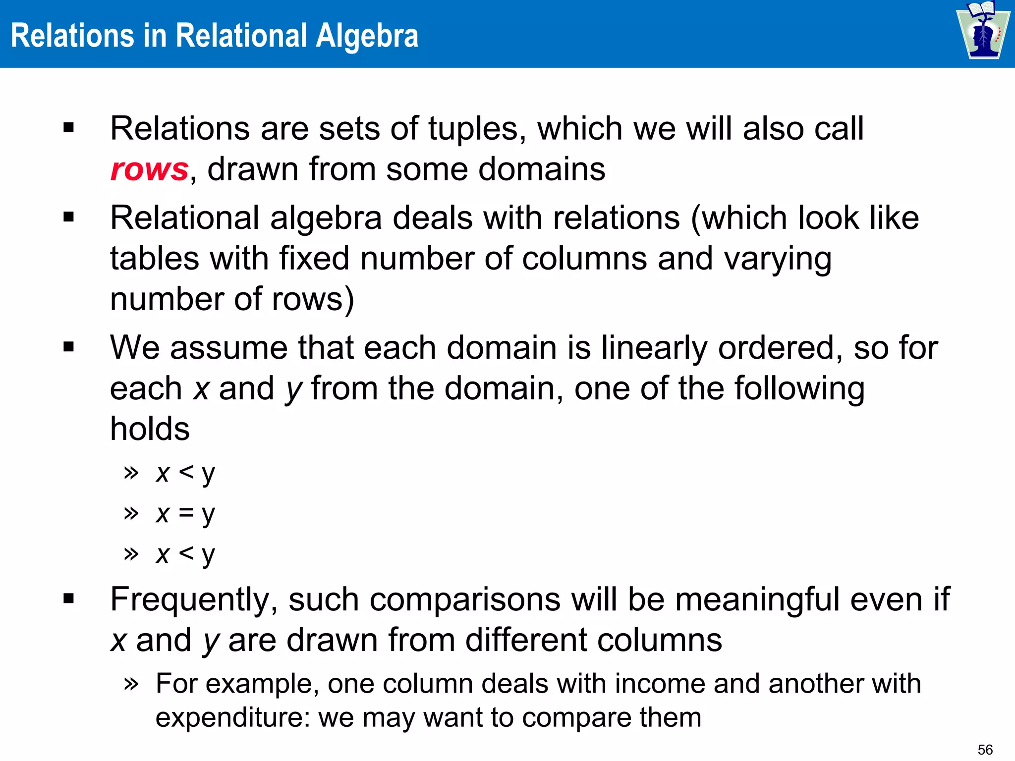 56
Relations in Relational Algebra
 Relations are sets of tuples, which we will also call
rows, drawn from some domains
 Relational algebra deals with relations (which look like
tables with fixed number of columns and varying
number of rows)
 We assume that each domain is linearly ordered, so for
each x and y from the domain, one of the following
holds
» x < y
» x = y
» x < y
 Frequently, such comparisons will be meaningful even if
x and y are drawn from different columns
» For example, one column deals with income and another with
expenditure: we may want to compare them
 
