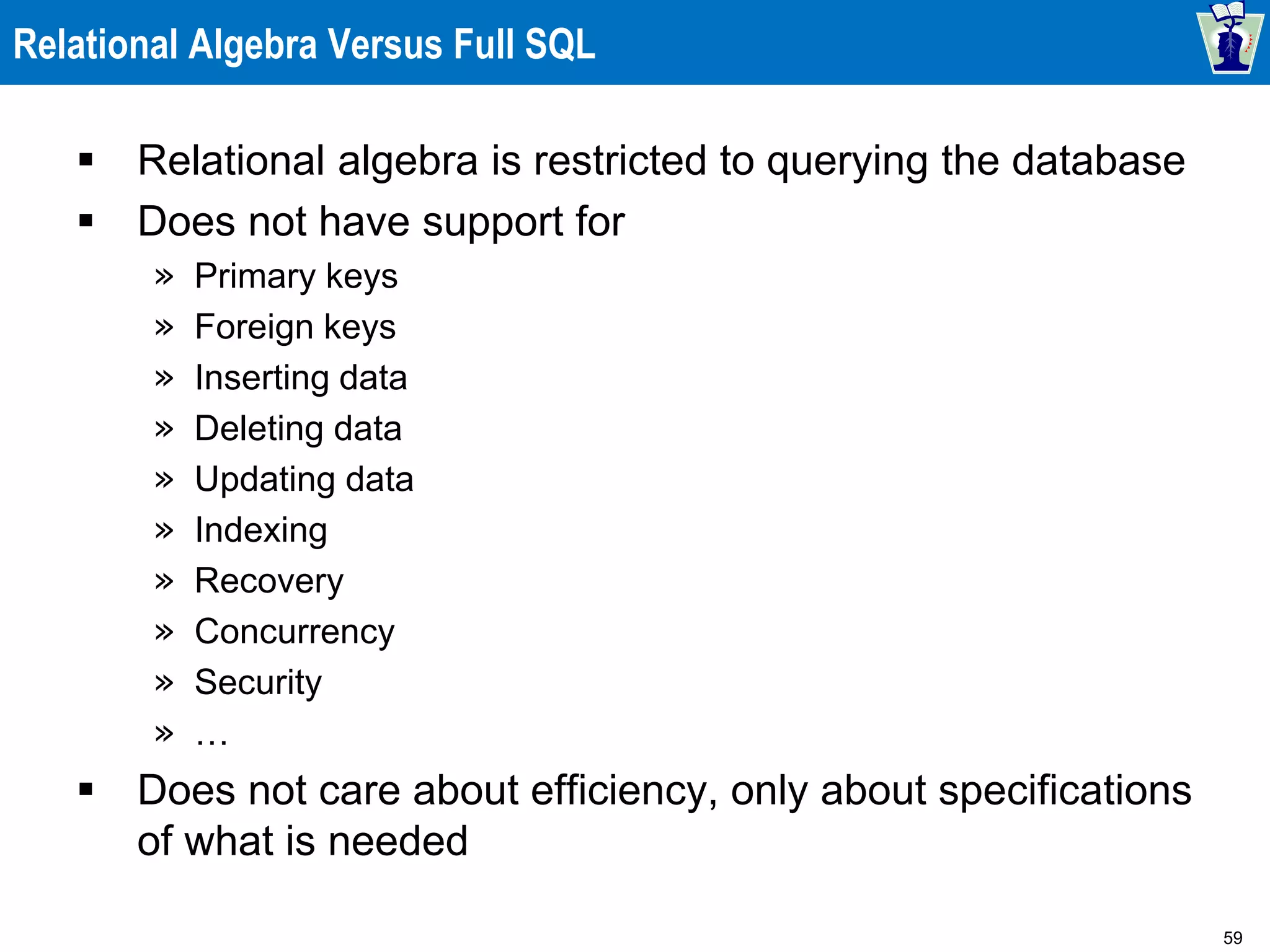 59
Relational Algebra Versus Full SQL
 Relational algebra is restricted to querying the database
 Does not have support for
» Primary keys
» Foreign keys
» Inserting data
» Deleting data
» Updating data
» Indexing
» Recovery
» Concurrency
» Security
» …
 Does not care about efficiency, only about specifications
of what is needed
 