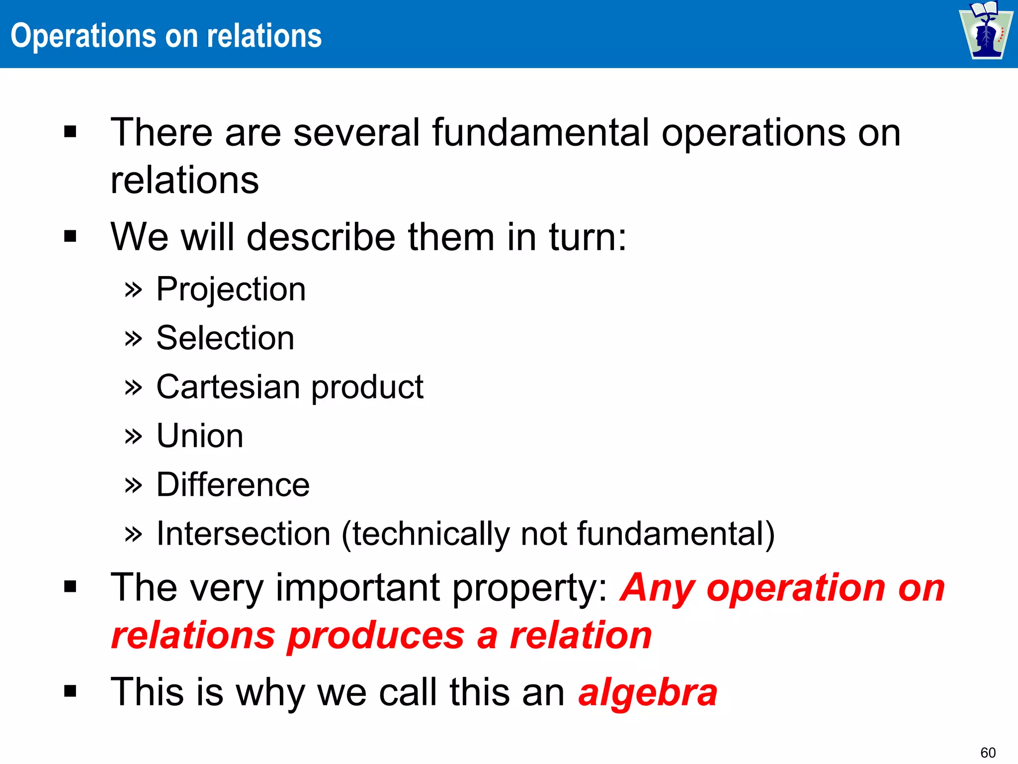 60
Operations on relations
 There are several fundamental operations on
relations
 We will describe them in turn:
» Projection
» Selection
» Cartesian product
» Union
» Difference
» Intersection (technically not fundamental)
 The very important property: Any operation on
relations produces a relation
 This is why we call this an algebra
 