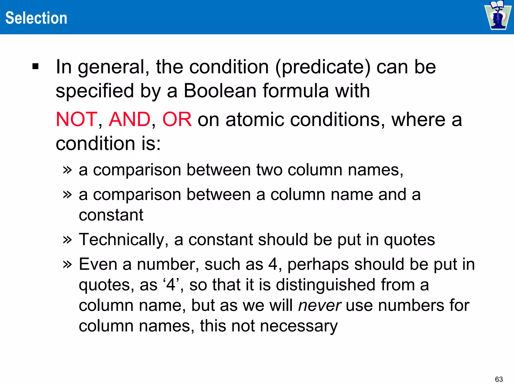 63
Selection
 In general, the condition (predicate) can be
specified by a Boolean formula with
NOT, AND, OR on atomic conditions, where a
condition is:
» a comparison between two column names,
» a comparison between a column name and a
constant
» Technically, a constant should be put in quotes
» Even a number, such as 4, perhaps should be put in
quotes, as ‘4’, so that it is distinguished from a
column name, but as we will never use numbers for
column names, this not necessary
 