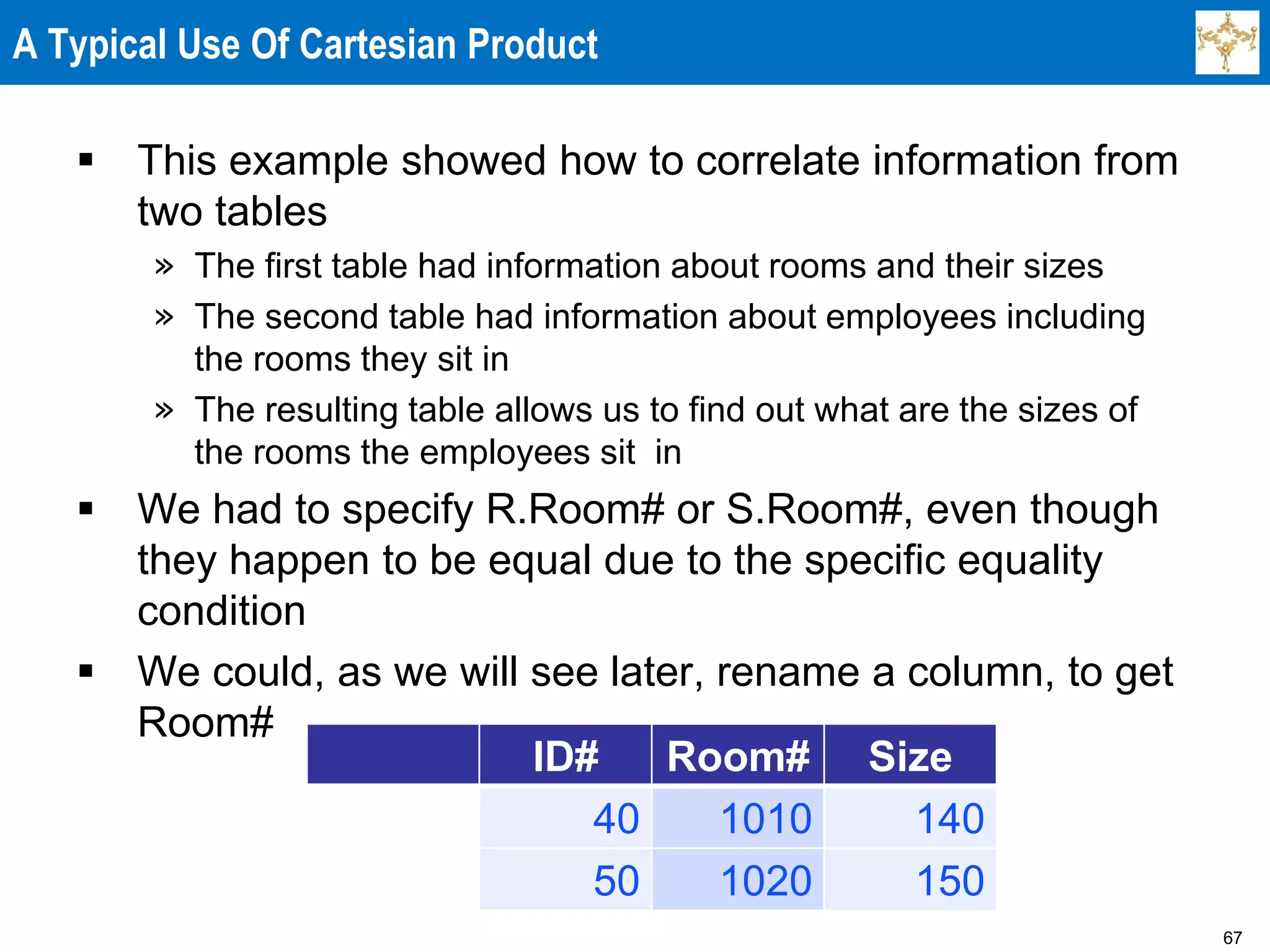 67
A Typical Use Of Cartesian Product
 This example showed how to correlate information from
two tables
» The first table had information about rooms and their sizes
» The second table had information about employees including
the rooms they sit in
» The resulting table allows us to find out what are the sizes of
the rooms the employees sit in
 We had to specify R.Room# or S.Room#, even though
they happen to be equal due to the specific equality
condition
 We could, as we will see later, rename a column, to get
Room#
ID# Room# Size
40 1010 140
50 1020 150
 