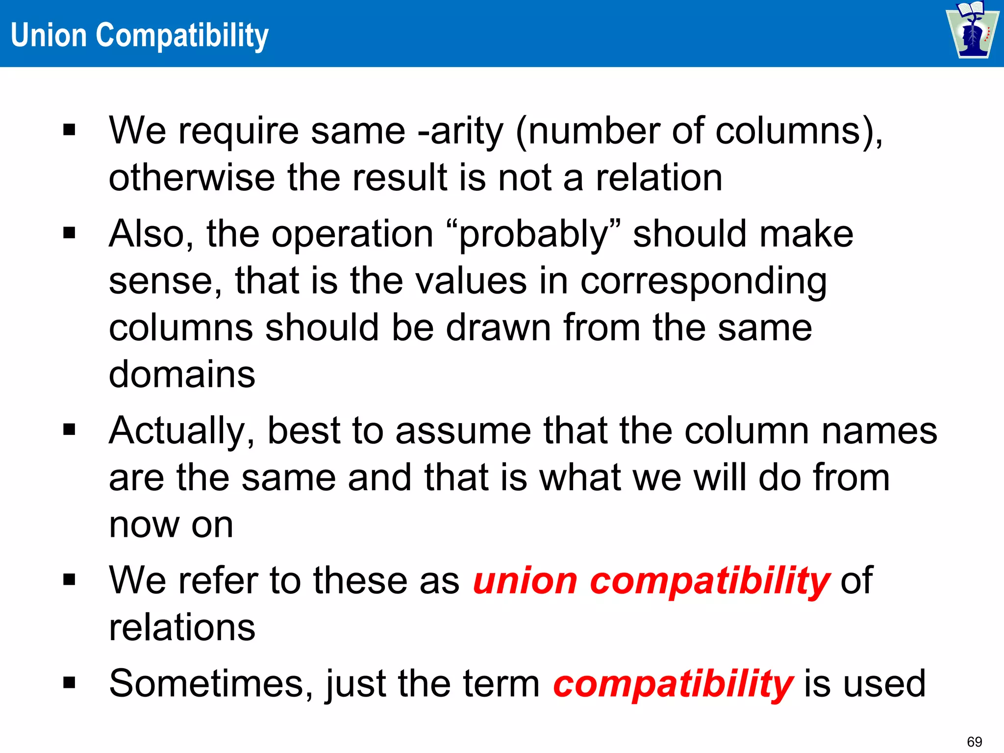 69
Union Compatibility
 We require same -arity (number of columns),
otherwise the result is not a relation
 Also, the operation “probably” should make
sense, that is the values in corresponding
columns should be drawn from the same
domains
 Actually, best to assume that the column names
are the same and that is what we will do from
now on
 We refer to these as union compatibility of
relations
 Sometimes, just the term compatibility is used
 