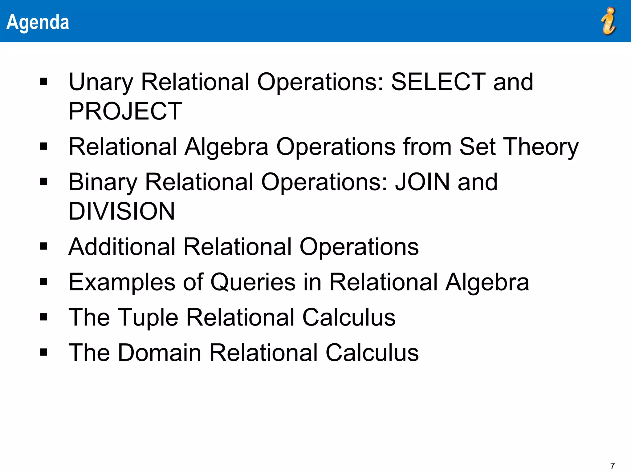 7
Agenda
 Unary Relational Operations: SELECT and
PROJECT
 Relational Algebra Operations from Set Theory
 Binary Relational Operations: JOIN and
DIVISION
 Additional Relational Operations
 Examples of Queries in Relational Algebra
 The Tuple Relational Calculus
 The Domain Relational Calculus
 