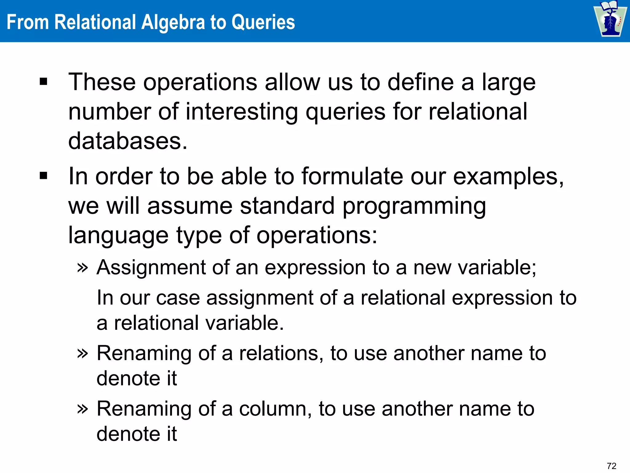72
From Relational Algebra to Queries
 These operations allow us to define a large
number of interesting queries for relational
databases.
 In order to be able to formulate our examples,
we will assume standard programming
language type of operations:
» Assignment of an expression to a new variable;
In our case assignment of a relational expression to
a relational variable.
» Renaming of a relations, to use another name to
denote it
» Renaming of a column, to use another name to
denote it
 